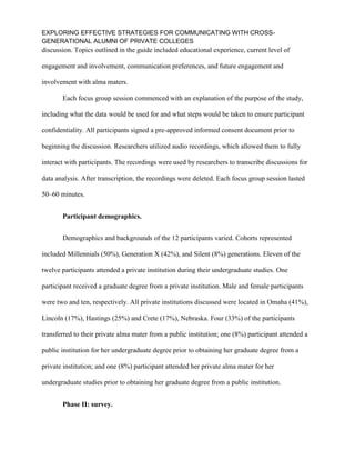 EXPLORING EFFECTIVE STRATEGIES FOR COMMUNICATING WITH CROSS-
GENERATIONAL ALUMNI OF PRIVATE COLLEGES
discussion. Topics outlined in the guide included educational experience, current level of
engagement and involvement, communication preferences, and future engagement and
involvement with alma maters.
Each focus group session commenced with an explanation of the purpose of the study,
including what the data would be used for and what steps would be taken to ensure participant
confidentiality. All participants signed a pre-approved informed consent document prior to
beginning the discussion. Researchers utilized audio recordings, which allowed them to fully
interact with participants. The recordings were used by researchers to transcribe discussions for
data analysis. After transcription, the recordings were deleted. Each focus group session lasted
50–60 minutes.
Participant demographics.
Demographics and backgrounds of the 12 participants varied. Cohorts represented
included Millennials (50%), Generation X (42%), and Silent (8%) generations. Eleven of the
twelve participants attended a private institution during their undergraduate studies. One
participant received a graduate degree from a private institution. Male and female participants
were two and ten, respectively. All private institutions discussed were located in Omaha (41%),
Lincoln (17%), Hastings (25%) and Crete (17%), Nebraska. Four (33%) of the participants
transferred to their private alma mater from a public institution; one (8%) participant attended a
public institution for her undergraduate degree prior to obtaining her graduate degree from a
private institution; and one (8%) participant attended her private alma mater for her
undergraduate studies prior to obtaining her graduate degree from a public institution.
Phase II: survey.
 