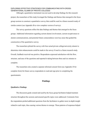 EXPLORING EFFECTIVE STRATEGIES FOR COMMUNICATING WITH CROSS-
GENERATIONAL ALUMNI OF PRIVATE COLLEGES
Although a quantitative instrument was not used to develop findings for this research
project, the researchers of this study leveraged the findings and themes that emerged in the focus
group sessions to construct a quantitative survey that could be used in a future research study of
similar context (see Appendix B to view complete version of survey).
The survey questions reflect the data findings and themes that emerged in the focus
groups. Additional information regarding current alumni involvement, current receptiveness to
alumni communications, and potential future connectedness were key areas that guided the
construction of the quantitative survey.
The researchers piloted the survey with four actual private college/university alumni to
determine what enhancements could be made to the survey if used in a future research study.
Overall, feedback received was positive. Respondents expressed satisfaction with the flow,
structure, and ease of the questions and reported it taking between three and six minutes to
complete.
The researchers also created a separate informed consent form (see Appendix D for
complete form) for future survey respondents to read and sign prior to completing the
questionnaire.
Findings
Qualitative Findings
The discussion guide created and used by the focus group facilitators helped maintain
structure throughout the sessions and ensured specific topics were addressed. Comments from
the respondents probed additional questions from the facilitators to gather more in-depth insight
related to each topic, thus causing various themes to emerge. These patterns of responses helped
 