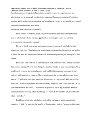 EXPLORING EFFECTIVE STRATEGIES FOR COMMUNICATING WITH CROSS-
GENERATIONAL ALUMNI OF PRIVATE COLLEGES
formulate questions for a potential quantitative study (to be used in a separate study and
administered to a larger sample pool) to better understand focus group participants’ attitudes,
opinions, and behaviors in relation to how and how often they prefer to receive different types of
communications from their alma mater.
Satisfaction with Educational Experience
In the context of the focus groups, educational experience referred to the participants’
level of satisfaction with the services, opportunities, policies, procedures and learning
environment their alma mater provided.
Eleven of the 12 focus group participants reported being overall satisfied with their
educational experience. They believe the small class sizes, personalized instruction, and quality
of instruction were advantageous to them as both students and graduates just starting off in their
careers.
Small class sizes with one-on-one interactions with professors were a primary reason for
their positive feelings. “You’re more than just a number,” noted a 32-year-old participant. “In a
small school, everyone knows you by name [and you] felt like you could always go to your
professor with questions or concerns. That personal connection is extremely important for my
success.” A Millennial participant stated that she continues to keep in touch with several of her
instructors, “whereas at [previous university attended], they really didn’t even know me.” A 35-
year-old Generation Xer stated, “I will forever be grateful to one of my professors. She was
instrumental in me choosing school psychology as a career. If it weren’t for her, I wouldn’t be
where I am today.”
In addition to instructor satisfaction, some of the participants see the value in their
education. “I think I’m receiving the benefits of the education I paid for,” commented a female,
 