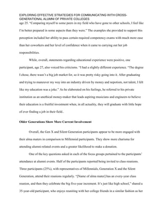 EXPLORING EFFECTIVE STRATEGIES FOR COMMUNICATING WITH CROSS-
GENERATIONAL ALUMNI OF PRIVATE COLLEGES
age 25. “Comparing myself to some peers in my field who have gone to other schools, I feel like
I’m better prepared in some aspects than they were.” The examples she provided to support this
perception included her ability to pass certain required competency exams with much more ease
than her coworkers and her level of confidence when it came to carrying out her job
responsibilities.
While, overall, statements regarding educational experience were positive, one
participant, age 27, also voiced his criticisms. “I had a slightly different experience. “The degree
I chose, there wasn’t a big job market for, so it was pretty risky going into it. After graduating
and trying to maneuver my way into an industry driven by money and nepotism, not talent, I felt
like my education was a joke.” As he elaborated on his feelings, he referred to his private
institution as an unethical money-maker that leads aspiring musicians and engineers to believe
their education is a fruitful investment when, in all actuality, they will graduate with little hope
of ever finding a job in their field..
Older Generations Show More Current Involvement
Overall, the Gen X and Silent Generation participants appear to be more engaged with
their alma maters in comparison to Millennial participants. They show more charisma for
attending alumni-related events and a greater likelihood to make a donation.
One of the key questions asked in each of the focus groups pertained to the participants’
attendance at alumni events. Half of the participants reported being invited to class reunions.
Three participants (25%), with representatives of Millennials, Generation X and the Silent
Generation, attend their reunions regularly. “[Name of alma mater] has an every-year class
reunion, and then they celebrate the big five-year increment. It’s just like high school,” shared a
35-year-old participant, who enjoys reuniting with her college friends in a similar fashion as her
 