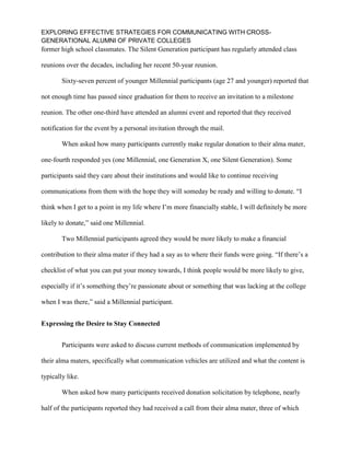 EXPLORING EFFECTIVE STRATEGIES FOR COMMUNICATING WITH CROSS-
GENERATIONAL ALUMNI OF PRIVATE COLLEGES
former high school classmates. The Silent Generation participant has regularly attended class
reunions over the decades, including her recent 50-year reunion.
Sixty-seven percent of younger Millennial participants (age 27 and younger) reported that
not enough time has passed since graduation for them to receive an invitation to a milestone
reunion. The other one-third have attended an alumni event and reported that they received
notification for the event by a personal invitation through the mail.
When asked how many participants currently make regular donation to their alma mater,
one-fourth responded yes (one Millennial, one Generation X, one Silent Generation). Some
participants said they care about their institutions and would like to continue receiving
communications from them with the hope they will someday be ready and willing to donate. “I
think when I get to a point in my life where I’m more financially stable, I will definitely be more
likely to donate,” said one Millennial.
Two Millennial participants agreed they would be more likely to make a financial
contribution to their alma mater if they had a say as to where their funds were going. “If there’s a
checklist of what you can put your money towards, I think people would be more likely to give,
especially if it’s something they’re passionate about or something that was lacking at the college
when I was there,” said a Millennial participant.
Expressing the Desire to Stay Connected
Participants were asked to discuss current methods of communication implemented by
their alma maters, specifically what communication vehicles are utilized and what the content is
typically like.
When asked how many participants received donation solicitation by telephone, nearly
half of the participants reported they had received a call from their alma mater, three of which
 