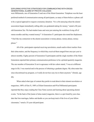 EXPLORING EFFECTIVE STRATEGIES FOR COMMUNICATING WITH CROSS-
GENERATIONAL ALUMNI OF PRIVATE COLLEGES
were Millennials, one of Generation X and one of the Silent Generation. Telephone was the least
preferred method of communication among all participants, as many of them believe a phone call
to be a typical approach to request a monetary donation. “It is a bit annoying when the alumni
association began immediately calling after you graduated asking for money,” stated a 40-year-
old Generation Xer. We had student loans and were just entering the workforce living off of
ramen noodles and they wanted money!” A Generation X participant also noted her displeasure.
“I feel like my connection to the alumni association is money please, money please, money
please.”
All of the participants reported receiving newsletters, emails and/or direct mailers from
their alma maters, and the frequency in which they received them ranged from once per year to
almost monthly. Eighty percent of Generation X participants and the single member of the Silent
Generation reported their primary communication preference to be a printed quarterly magazine.
The one member of Generation X not in agreeance with her cohort stated, “I was at a different
stage in life. I was married and in the process of obtaining a graduate degree. My alma mater has
since discontinued my program, so I really do not have any ties to them anymore.” (female, age
40).
When asked what type of content they prefer to read about in their alumni newsletters or
magazines, 100% of Gen X, 100% of Silent Generation and 8%of Millennial participants
reported that they enjoy reading the Class Notes section and learning about upcoming alumni
events. “In the back of the [name of alma mater] magazine, there is a spot listed by your class
date that lists marriages, babies and deaths so you can keep track of the lives of your fellow
classmates,” noted a 35-year-old participant.
 