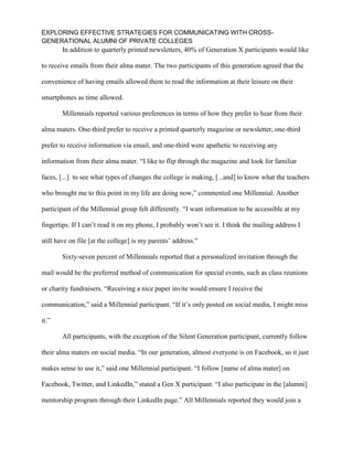 EXPLORING EFFECTIVE STRATEGIES FOR COMMUNICATING WITH CROSS-
GENERATIONAL ALUMNI OF PRIVATE COLLEGES
In addition to quarterly printed newsletters, 40% of Generation X participants would like
to receive emails from their alma mater. The two participants of this generation agreed that the
convenience of having emails allowed them to read the information at their leisure on their
smartphones as time allowed.
Millennials reported various preferences in terms of how they prefer to hear from their
alma maters. One-third prefer to receive a printed quarterly magazine or newsletter, one-third
prefer to receive information via email, and one-third were apathetic to receiving any
information from their alma mater. “I like to flip through the magazine and look for familiar
faces, [...] to see what types of changes the college is making, [...and] to know what the teachers
who brought me to this point in my life are doing now,” commented one Millennial. Another
participant of the Millennial group felt differently. “I want information to be accessible at my
fingertips. If I can’t read it on my phone, I probably won’t see it. I think the mailing address I
still have on file [at the college] is my parents’ address.”
Sixty-seven percent of Millennials reported that a personalized invitation through the
mail would be the preferred method of communication for special events, such as class reunions
or charity fundraisers. “Receiving a nice paper invite would ensure I receive the
communication,” said a Millennial participant. “If it’s only posted on social media, I might miss
it.”
All participants, with the exception of the Silent Generation participant, currently follow
their alma maters on social media. “In our generation, almost everyone is on Facebook, so it just
makes sense to use it,” said one Millennial participant. “I follow [name of alma mater] on
Facebook, Twitter, and LinkedIn,” stated a Gen X participant. “I also participate in the [alumni]
mentorship program through their LinkedIn page.” All Millennials reported they would join a
 