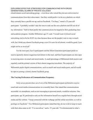 EXPLORING EFFECTIVE STRATEGIES FOR COMMUNICATING WITH CROSS-
GENERATIONAL ALUMNI OF PRIVATE COLLEGES
closed alumni social networking group,—even those who voiced they do not wish to receive
communications from their alma mater—but they would prefer it to be on a platform on which
they currently have a profile set up, such as Facebook. “I’m busy,” stated a 25-year-old
participant. “I probably wouldn’t take the time to seek out this new platform and fill out all of
my information.” Half of them prefer that communications be targeted to their graduating class
and academic program. Another Millennial, age 27, said, “I would want it [closed social
networking site] to be for JUST my class because those are the people I care to stay in touch
with, but I think any alumni Facebook group, even if it were for all alumni, would be good; I just
might not be as involved.”
For the most part, Gen X participants and the Silent Generation participant prefer to
receive quarterly alumni magazines/newsletters in the mail, and Gen X participants are also open
to receiving news via email and social media. A small percentage of Millennials both receive and
regularly read the printed version of their alumni magazine/newsletter. The majority of
Millennials prefer digital communications, such as emails and social media posts, and all would
be open to joining a closed, alumni Facebook group.
The Varying Preferences of Communication Frequency
Sixty-seven percent (four out of six) of the Millennial participants preferred to receive
email and social media communications on a monthly basis. One stated that communications
accessible via smartphone, such as text messaging or personal emails, would be welcome. One
participant, age 30, preferred to seek out the information herself on a regular basis through social
media and the website. “I keep connected with the webpage and the online newsletter, as well as
postings on Facebook.” Two Millennial participants stated that they do not wish to keep in touch
with their alma mater at all. “I’ve moved on,” said a 27-year-old. “I’m disinterested in what’s
 