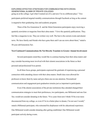 EXPLORING EFFECTIVE STRATEGIES FOR COMMUNICATING WITH CROSS-
GENERATIONAL ALUMNI OF PRIVATE COLLEGES
going on at the college. I got what I wanted out of it, and now I’m in a different place.” Two
participants preferred targeted monthly communications through Facebook as long as the content
is targeted to their graduating class and academic program.
Three of the five Generation X and the Silent Generation participants enjoy receiving a
quarterly newsletter or magazine from their alma mater. “I love the quarterly publications. They
feel like a magazine to me. They are written very well. The best is the current events and alumni
news. We have family and friends who have gone there and I can see news about them,” stated a
50-year-old Generation Xer.
New/Continued Communications Do Not Directly Translate to Greater Alumni Involvement
Several participants noted they would like to continue hearing from their alma maters and
may consider becoming more involved with their alumni associations in the future as their
personal and professional lives permit.
In all three focus groups, participants expressed the gratitude of experiencing a personal
connection while attending classes with their alma maters. Small class sizes allowed for
professors to know them by name and give them one-on-one attention. Personalized
communication and engagement post-graduation remains just as important to participants.
Even if the alumni associations of the private institutions they attended changed their
communication strategies to meet their preferences, two participants, one Millennial and one Gen
Xer, would not consider donating in the future. “Five years from now I think I’ll be even more
disconnected from my college, so even if I’m in a better place to donate, I’m not sure I would,”
stated a Millennial participant, who reiterated his displeasure with his educational experience.
One Millennial would consider donating after getting established. One Millennial would
participate actively during events.
 