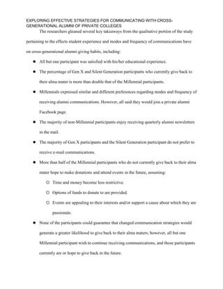 EXPLORING EFFECTIVE STRATEGIES FOR COMMUNICATING WITH CROSS-
GENERATIONAL ALUMNI OF PRIVATE COLLEGES
The researchers gleaned several key takeaways from the qualitative portion of the study
pertaining to the effects student experience and modes and frequency of communications have
on cross-generational alumni giving habits, including:
 All but one participant was satisfied with his/her educational experience.
 The percentage of Gen X and Silent Generation participants who currently give back to
their alma mater is more than double that of the Millennial participants.
 Millennials expressed similar and different preferences regarding modes and frequency of
receiving alumni communications. However, all said they would join a private alumni
Facebook page.
 The majority of non-Millennial participants enjoy receiving quarterly alumni newsletters
in the mail.
 The majority of Gen X participants and the Silent Generation participant do not prefer to
receive e-mail communications.
 More than half of the Millennial participants who do not currently give back to their alma
mater hope to make donations and attend events in the future, assuming:
 Time and money become less restrictive.
 Options of funds to donate to are provided.
 Events are appealing to their interests and/or support a cause about which they are
passionate.
 None of the participants could guarantee that changed communication strategies would
generate a greater likelihood to give back to their alma maters; however, all but one
Millennial participant wish to continue receiving communications, and those participants
currently are or hope to give back in the future.
 