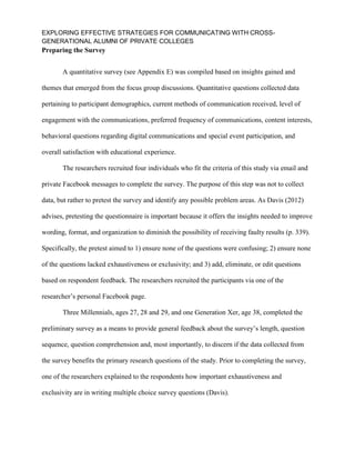 EXPLORING EFFECTIVE STRATEGIES FOR COMMUNICATING WITH CROSS-
GENERATIONAL ALUMNI OF PRIVATE COLLEGES
Preparing the Survey
A quantitative survey (see Appendix E) was compiled based on insights gained and
themes that emerged from the focus group discussions. Quantitative questions collected data
pertaining to participant demographics, current methods of communication received, level of
engagement with the communications, preferred frequency of communications, content interests,
behavioral questions regarding digital communications and special event participation, and
overall satisfaction with educational experience.
The researchers recruited four individuals who fit the criteria of this study via email and
private Facebook messages to complete the survey. The purpose of this step was not to collect
data, but rather to pretest the survey and identify any possible problem areas. As Davis (2012)
advises, pretesting the questionnaire is important because it offers the insights needed to improve
wording, format, and organization to diminish the possibility of receiving faulty results (p. 339).
Specifically, the pretest aimed to 1) ensure none of the questions were confusing; 2) ensure none
of the questions lacked exhaustiveness or exclusivity; and 3) add, eliminate, or edit questions
based on respondent feedback. The researchers recruited the participants via one of the
researcher’s personal Facebook page.
Three Millennials, ages 27, 28 and 29, and one Generation Xer, age 38, completed the
preliminary survey as a means to provide general feedback about the survey’s length, question
sequence, question comprehension and, most importantly, to discern if the data collected from
the survey benefits the primary research questions of the study. Prior to completing the survey,
one of the researchers explained to the respondents how important exhaustiveness and
exclusivity are in writing multiple choice survey questions (Davis).
 