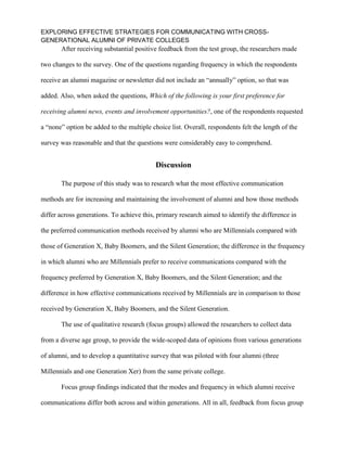 EXPLORING EFFECTIVE STRATEGIES FOR COMMUNICATING WITH CROSS-
GENERATIONAL ALUMNI OF PRIVATE COLLEGES
After receiving substantial positive feedback from the test group, the researchers made
two changes to the survey. One of the questions regarding frequency in which the respondents
receive an alumni magazine or newsletter did not include an “annually” option, so that was
added. Also, when asked the questions, Which of the following is your first preference for
receiving alumni news, events and involvement opportunities?, one of the respondents requested
a “none” option be added to the multiple choice list. Overall, respondents felt the length of the
survey was reasonable and that the questions were considerably easy to comprehend.
Discussion
The purpose of this study was to research what the most effective communication
methods are for increasing and maintaining the involvement of alumni and how those methods
differ across generations. To achieve this, primary research aimed to identify the difference in
the preferred communication methods received by alumni who are Millennials compared with
those of Generation X, Baby Boomers, and the Silent Generation; the difference in the frequency
in which alumni who are Millennials prefer to receive communications compared with the
frequency preferred by Generation X, Baby Boomers, and the Silent Generation; and the
difference in how effective communications received by Millennials are in comparison to those
received by Generation X, Baby Boomers, and the Silent Generation.
The use of qualitative research (focus groups) allowed the researchers to collect data
from a diverse age group, to provide the wide-scoped data of opinions from various generations
of alumni, and to develop a quantitative survey that was piloted with four alumni (three
Millennials and one Generation Xer) from the same private college.
Focus group findings indicated that the modes and frequency in which alumni receive
communications differ both across and within generations. All in all, feedback from focus group
 