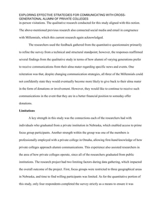 EXPLORING EFFECTIVE STRATEGIES FOR COMMUNICATING WITH CROSS-
GENERATIONAL ALUMNI OF PRIVATE COLLEGES
in-person visitations. The qualitative research conducted for this study aligned with this notion.
The above-mentioned previous research also connected social media and email in congruence
with Millennials, which this current research again acknowledged.
The researchers used the feedback gathered from the quantitative questionnaire primarily
to refine the survey from a technical and structural standpoint; however, the responses reaffirmed
several findings from the qualitative study in terms of how alumni of varying generations prefer
to receive communications from their alma mater regarding specific news and events. One
reiteration was that, despite changing communication strategies, all three of the Millennials could
not confidently state they would eventually become more likely to give back to their alma mater
in the form of donations or involvement. However, they would like to continue to receive such
communications in the event that they are in a better financial position to someday offer
donations.
Limitations
A key strength in this study was the connections each of the researchers had with
individuals who graduated from a private institution in Nebraska, which enabled access to prime
focus group participants. Another strength within the group was one of the members is
professionally employed with a private college in Omaha, allowing first-hand knowledge of how
private colleges approach alumni communications. This experience also assisted researchers in
the area of how private colleges operate, since all of the researchers graduated from public
institutions. The research project had two limiting factors during data gathering, which impacted
the overall outcome of the project. First, focus groups were restricted to three geographical areas
in Nebraska, and time to find willing participants was limited. As for the quantitative portion of
this study, only four respondents completed the survey strictly as a means to ensure it was
 