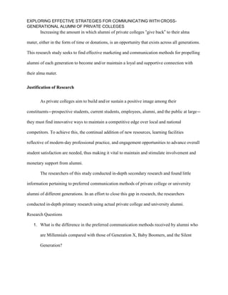 EXPLORING EFFECTIVE STRATEGIES FOR COMMUNICATING WITH CROSS-
GENERATIONAL ALUMNI OF PRIVATE COLLEGES
Increasing the amount in which alumni of private colleges “give back” to their alma
mater, either in the form of time or donations, is an opportunity that exists across all generations.
This research study seeks to find effective marketing and communication methods for propelling
alumni of each generation to become and/or maintain a loyal and supportive connection with
their alma mater.
Justification of Research
As private colleges aim to build and/or sustain a positive image among their
constituents—prospective students, current students, employees, alumni, and the public at large—
they must find innovative ways to maintain a competitive edge over local and national
competitors. To achieve this, the continual addition of new resources, learning facilities
reflective of modern-day professional practice, and engagement opportunities to advance overall
student satisfaction are needed, thus making it vital to maintain and stimulate involvement and
monetary support from alumni.
The researchers of this study conducted in-depth secondary research and found little
information pertaining to preferred communication methods of private college or university
alumni of different generations. In an effort to close this gap in research, the researchers
conducted in-depth primary research using actual private college and university alumni.
Research Questions
1. What is the difference in the preferred communication methods received by alumni who
are Millennials compared with those of Generation X, Baby Boomers, and the Silent
Generation?
 