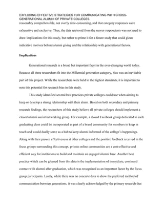 EXPLORING EFFECTIVE STRATEGIES FOR COMMUNICATING WITH CROSS-
GENERATIONAL ALUMNI OF PRIVATE COLLEGES
reasonably comprehensible, not overly time-consuming, and that category responses were
exhaustive and exclusive. Thus, the data retrieved from the survey respondents was not used to
draw implications for this study, but rather to prime it for a future study that could glean
indicative motives behind alumni giving and the relationship with generational factors.
Implications
Generational research is a broad but important facet in the ever-changing world today.
Because all three researchers fit into the Millennial generation category, bias was an inevitable
part of this project. While the researchers were held to the highest standards, it is important to
note this potential for research bias in this study.
This study identified several best practices private colleges could use when aiming to
keep or develop a strong relationship with their alumi. Based on both secondary and primary
research findings, the researchers of this study believe all private colleges should implement a
closed alumni social networking group. For example, a closed Facebook group dedicated to each
graduating class could be incorporated as part of a brand community for members to keep in
touch and would dually serve as a hub to keep alumni informed of the college’s happenings.
Along with their proven effectiveness at other colleges and the positive feedback received in the
focus groups surrounding this concept, private online communities are a cost-effective and
efficient way for institutions to build and maintain an engaged alumni base. Another best
practice which can be gleaned from this data is the implementation of immediate, continued
contact with alumni after graduation, which was recognized as an important factor by the focus
group participants. Lastly, while there was no concrete data to show the preferred method of
communication between generations, it was clearly acknowledged by the primary research that
 