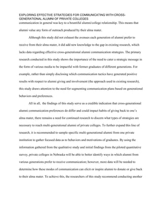 EXPLORING EFFECTIVE STRATEGIES FOR COMMUNICATING WITH CROSS-
GENERATIONAL ALUMNI OF PRIVATE COLLEGES
communication in general was key to a bountiful alumni/college relationship. This means that
alumni value any form of outreach produced by their alma mater.
Although this study did not exhaust the avenues each generation of alumni prefer to
receive from their alma mater, it did add new knowledge to the gap in existing research, which
lacks data regarding effective cross-generational alumni communication strategies. The primary
research conducted in this study shows the importance of the need to cater a strategic message in
the form of various media to be impactful with former graduates of different generations. For
example, rather than simply disclosing which communication tactics have generated positive
results with respect to alumni giving and involvement (the approach used in existing research),
this study draws attention to the need for segmenting communication plans based on generational
behaviors and preferences.
All in all, the findings of this study serve as a credible indication that cross-generational
alumni communication preferences do differ and could impact habits of giving back to one’s
alma mater, there remains a need for continued research to discern what types of strategies are
necessary to reach multi-generational alumni of private colleges. To further expand this line of
research, it is recommended to sample specific multi-generational alumni from one private
institution to gather focused data as to behaviors and motivations of graduates. By using the
information gathered from the qualitative study and initial findings from the piloted quantitative
survey, private colleges in Nebraska will be able to better identify ways in which alumni from
various generations prefer to receive communication; however, more data will be needed to
determine how these modes of communication can elicit or inspire alumni to donate or give back
to their alma mater. To achieve this, the researchers of this study recommend conducting another
 