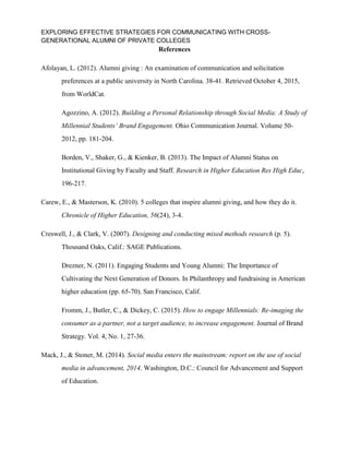 EXPLORING EFFECTIVE STRATEGIES FOR COMMUNICATING WITH CROSS-
GENERATIONAL ALUMNI OF PRIVATE COLLEGES
References
Afolayan, L. (2012). Alumni giving : An examination of communication and solicitation
preferences at a public university in North Carolina. 38-41. Retrieved October 4, 2015,
from WorldCat.
Agozzino, A. (2012). Building a Personal Relationship through Social Media: A Study of
Millennial Students’ Brand Engagement. Ohio Communication Journal. Volume 50-
2012, pp. 181-204.
Borden, V., Shaker, G., & Kienker, B. (2013). The Impact of Alumni Status on
Institutional Giving by Faculty and Staff. Research in Higher Education Res High Educ,
196-217.
Carew, E., & Masterson, K. (2010). 5 colleges that inspire alumni giving, and how they do it.
Chronicle of Higher Education, 56(24), 3-4.
Creswell, J., & Clark, V. (2007). Designing and conducting mixed methods research (p. 5).
Thousand Oaks, Calif.: SAGE Publications.
Drezner, N. (2011). Engaging Students and Young Alumni: The Importance of
Cultivating the Next Generation of Donors. In Philanthropy and fundraising in American
higher education (pp. 65-70). San Francisco, Calif.
Fromm, J., Butler, C., & Dickey, C. (2015). How to engage Millennials: Re-imaging the
consumer as a partner, not a target audience, to increase engagement. Journal of Brand
Strategy. Vol. 4, No. 1, 27-36.
Mack, J., & Stoner, M. (2014). Social media enters the mainstream: report on the use of social
media in advancement, 2014. Washington, D.C.: Council for Advancement and Support
of Education.
 