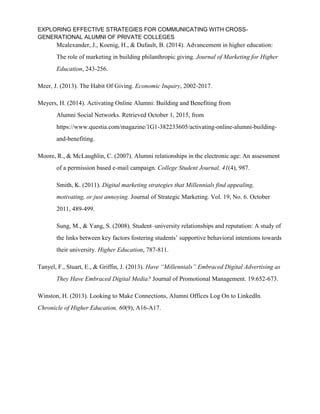 EXPLORING EFFECTIVE STRATEGIES FOR COMMUNICATING WITH CROSS-
GENERATIONAL ALUMNI OF PRIVATE COLLEGES
Mcalexander, J., Koenig, H., & Dufault, B. (2014). Advancement in higher education:
The role of marketing in building philanthropic giving. Journal of Marketing for Higher
Education, 243-256.
Meer, J. (2013). The Habit Of Giving. Economic Inquiry, 2002-2017.
Meyers, H. (2014). Activating Online Alumni: Building and Benefiting from
Alumni Social Networks. Retrieved October 1, 2015, from
https://www.questia.com/magazine/1G1-382233605/activating-online-alumni-building-
and-benefiting.
Moore, R., & McLaughlin, C. (2007). Alumni relationships in the electronic age: An assessment
of a permission based e-mail campaign. College Student Journal, 41(4), 987.
Smith, K. (2011). Digital marketing strategies that Millennials find appealing,
motivating, or just annoying. Journal of Strategic Marketing. Vol. 19, No. 6. October
2011, 489-499.
Sung, M., & Yang, S. (2008). Student–university relationships and reputation: A study of
the links between key factors fostering students’ supportive behavioral intentions towards
their university. Higher Education, 787-811.
Tanyel, F., Stuart, E., & Griffin, J. (2013). Have “Millennials” Embraced Digital Advertising as
They Have Embraced Digital Media? Journal of Promotional Management. 19:652-673.
Winston, H. (2013). Looking to Make Connections, Alumni Offices Log On to LinkedIn.
Chronicle of Higher Education, 60(9), A16-A17.
 
