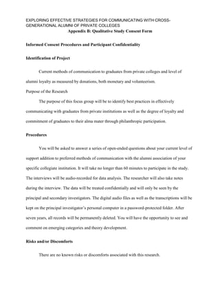 EXPLORING EFFECTIVE STRATEGIES FOR COMMUNICATING WITH CROSS-
GENERATIONAL ALUMNI OF PRIVATE COLLEGES
Appendix B: Qualitative Study Consent Form
Informed Consent Procedures and Participant Confidentiality
Identification of Project
Current methods of communication to graduates from private colleges and level of
alumni loyalty as measured by donations, both monetary and volunteerism.
Purpose of the Research
The purpose of this focus group will be to identify best practices in effectively
communicating with graduates from private institutions as well as the degree of loyalty and
commitment of graduates to their alma mater through philanthropic participation.
Procedures
You will be asked to answer a series of open-ended questions about your current level of
support addition to preferred methods of communication with the alumni association of your
specific collegiate institution. It will take no longer than 60 minutes to participate in the study.
The interviews will be audio-recorded for data analysis. The researcher will also take notes
during the interview. The data will be treated confidentially and will only be seen by the
principal and secondary investigators. The digital audio files as well as the transcriptions will be
kept on the principal investigator’s personal computer in a password-protected folder. After
seven years, all records will be permanently deleted. You will have the opportunity to see and
comment on emerging categories and theory development.
Risks and/or Discomforts
There are no known risks or discomforts associated with this research.
 
