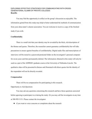 EXPLORING EFFECTIVE STRATEGIES FOR COMMUNICATING WITH CROSS-
GENERATIONAL ALUMNI OF PRIVATE COLLEGES
Benefits
You may find the opportunity to reflect on the group’s discussion as enjoyable. The
information gained from this study may help to better understand the methods of communication
from your alma mater’s alumni association. You are welcome to receive a copy of the finished
study if you wish.
Confidentiality
There is a small risk that your identity may be revealed by the thick, rich description of
the themes and quotes. Therefore, the researcher cannot guarantee confidentiality but will take
precautions to ensure against breaches of confidentiality. Digital audio files and transcriptions of
interviews will be stored in a password-protected folder on the investigator’s personal computer
for seven years and then permanently deleted. The information obtained in this study will only be
used as a part of the ADPR881 graduate course at the University of Nebraska-Lincoln. The
qualitative data will be presented in themes and illustrated with direct quotes but the identity of
the respondent will not be directly revealed.
Compensation
There will be no compensation for participating in this research.
Opportunity to Ask Questions
You may ask any questions concerning this research and have those questions answered
before agreeing to participate in or during the study. Or you may call the investigator at any time
at 308-995-3131. Please contact the investigator:
 if you want to voice concerns or complaints about the research
 