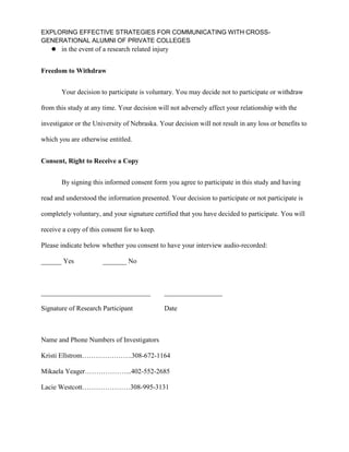 EXPLORING EFFECTIVE STRATEGIES FOR COMMUNICATING WITH CROSS-
GENERATIONAL ALUMNI OF PRIVATE COLLEGES
 in the event of a research related injury
Freedom to Withdraw
Your decision to participate is voluntary. You may decide not to participate or withdraw
from this study at any time. Your decision will not adversely affect your relationship with the
investigator or the University of Nebraska. Your decision will not result in any loss or benefits to
which you are otherwise entitled.
Consent, Right to Receive a Copy
By signing this informed consent form you agree to participate in this study and having
read and understood the information presented. Your decision to participate or not participate is
completely voluntary, and your signature certified that you have decided to participate. You will
receive a copy of this consent for to keep.
Please indicate below whether you consent to have your interview audio-recorded:
______ Yes _______ No
________________________________ _________________
Signature of Research Participant Date
Name and Phone Numbers of Investigators
Kristi Ellstrom………………….308-672-1164
Mikaela Yeager………………...402-552-2685
Lacie Westcott…………………308-995-3131
 