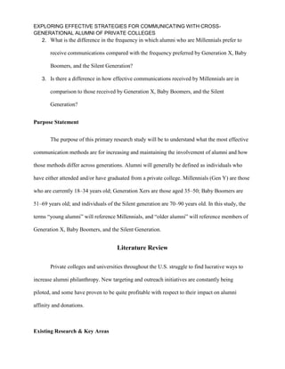 EXPLORING EFFECTIVE STRATEGIES FOR COMMUNICATING WITH CROSS-
GENERATIONAL ALUMNI OF PRIVATE COLLEGES
2. What is the difference in the frequency in which alumni who are Millennials prefer to
receive communications compared with the frequency preferred by Generation X, Baby
Boomers, and the Silent Generation?
3. Is there a difference in how effective communications received by Millennials are in
comparison to those received by Generation X, Baby Boomers, and the Silent
Generation?
Purpose Statement
The purpose of this primary research study will be to understand what the most effective
communication methods are for increasing and maintaining the involvement of alumni and how
those methods differ across generations. Alumni will generally be defined as individuals who
have either attended and/or have graduated from a private college. Millennials (Gen Y) are those
who are currently 18–34 years old; Generation Xers are those aged 35–50; Baby Boomers are
51–69 years old; and individuals of the Silent generation are 70–90 years old. In this study, the
terms “young alumni” will reference Millennials, and “older alumni” will reference members of
Generation X, Baby Boomers, and the Silent Generation.
Literature Review
Private colleges and universities throughout the U.S. struggle to find lucrative ways to
increase alumni philanthropy. New targeting and outreach initiatives are constantly being
piloted, and some have proven to be quite profitable with respect to their impact on alumni
affinity and donations.
Existing Research & Key Areas
 