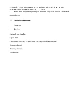 EXPLORING EFFECTIVE STRATEGIES FOR COMMUNICATING WITH CROSS-
GENERATIONAL ALUMNI OF PRIVATE COLLEGES
- Probe: What are your thoughts on your institution using social media as a method for
communication?
IV. Summary & Consensus
· Thank-you
· Questions
Materials and Supplies
Sign-in sheet
Consent form (one copy for participants, one copy signed for researchers)
Notepad and pencil
Recording device X2
Refreshments
 