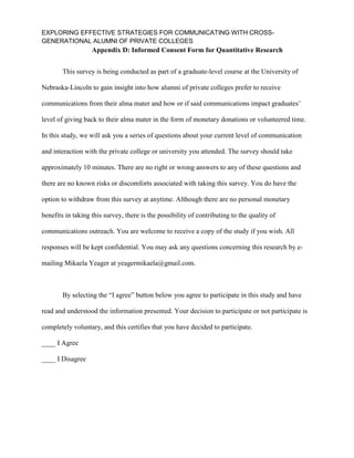 EXPLORING EFFECTIVE STRATEGIES FOR COMMUNICATING WITH CROSS-
GENERATIONAL ALUMNI OF PRIVATE COLLEGES
Appendix D: Informed Consent Form for Quantitative Research
This survey is being conducted as part of a graduate-level course at the University of
Nebraska-Lincoln to gain insight into how alumni of private colleges prefer to receive
communications from their alma mater and how or if said communications impact graduates’
level of giving back to their alma mater in the form of monetary donations or volunteered time.
In this study, we will ask you a series of questions about your current level of communication
and interaction with the private college or university you attended. The survey should take
approximately 10 minutes. There are no right or wrong answers to any of these questions and
there are no known risks or discomforts associated with taking this survey. You do have the
option to withdraw from this survey at anytime. Although there are no personal monetary
benefits in taking this survey, there is the possibility of contributing to the quality of
communications outreach. You are welcome to receive a copy of the study if you wish. All
responses will be kept confidential. You may ask any questions concerning this research by e-
mailing Mikaela Yeager at yeagermikaela@gmail.com.
By selecting the “I agree” button below you agree to participate in this study and have
read and understood the information presented. Your decision to participate or not participate is
completely voluntary, and this certifies that you have decided to participate.
____ I Agree
____ I Disagree
 