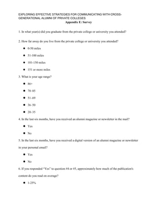 EXPLORING EFFECTIVE STRATEGIES FOR COMMUNICATING WITH CROSS-
GENERATIONAL ALUMNI OF PRIVATE COLLEGES
Appendix E: Survey
1. In what year(s) did you graduate from the private college or university you attended?
2. How far away do you live from the private college or university you attended?
 0-50 miles
 51-100 miles
 101-150 miles
 151 or more miles
3. What is your age range?
 86+
 70–85
 51–69
 36–50
 20–35
4. In the last six months, have you received an alumni magazine or newsletter in the mail?
 Yes
 No
5. In the last six months, have you received a digital version of an alumni magazine or newsletter
in your personal email?
 Yes
 No
6. If you responded “Yes” to question #4 or #5, approximately how much of the publication's
content do you read on average?
 1-25%
 