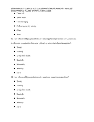 EXPLORING EFFECTIVE STRATEGIES FOR COMMUNICATING WITH CROSS-
GENERATIONAL ALUMNI OF PRIVATE COLLEGES
 Phone call
 Social media
 Text messaging
 College/university website
 Other
 None
10. How often would you prefer to receive emails pertaining to alumni news, events and
involvement opportunities from your college's or university's alumni association?
 Weekly
 Monthly
 Every other month
 Quarterly
 Biannually
 Annually
 Never
11. How often would you prefer to receive an alumni magazine or newsletter?
 Weekly
 Monthly
 Every other month
 Quarterly
 Biannually
 Annually
 Never
 