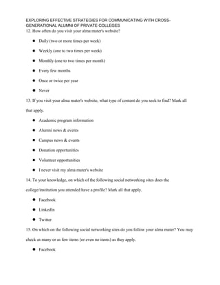 EXPLORING EFFECTIVE STRATEGIES FOR COMMUNICATING WITH CROSS-
GENERATIONAL ALUMNI OF PRIVATE COLLEGES
12. How often do you visit your alma mater's website?
 Daily (two or more times per week)
 Weekly (one to two times per week)
 Monthly (one to two times per month)
 Every few months
 Once or twice per year
 Never
13. If you visit your alma mater's website, what type of content do you seek to find? Mark all
that apply.
 Academic program information
 Alumni news & events
 Campus news & events
 Donation opportunities
 Volunteer opportunities
 I never visit my alma mater's website
14. To your knowledge, on which of the following social networking sites does the
college/institution you attended have a profile? Mark all that apply.
 Facebook
 LinkedIn
 Twitter
15. On which on the following social networking sites do you follow your alma mater? You may
check as many or as few items (or even no items) as they apply.
 Facebook
 