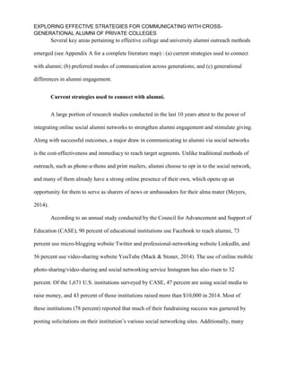 EXPLORING EFFECTIVE STRATEGIES FOR COMMUNICATING WITH CROSS-
GENERATIONAL ALUMNI OF PRIVATE COLLEGES
Several key areas pertaining to effective college and university alumni outreach methods
emerged (see Appendix A for a complete literature map) : (a) current strategies used to connect
with alumni; (b) preferred modes of communication across generations; and (c) generational
differences in alumni engagement.
Current strategies used to connect with alumni.
A large portion of research studies conducted in the last 10 years attest to the power of
integrating online social alumni networks to strengthen alumni engagement and stimulate giving.
Along with successful outcomes, a major draw in communicating to alumni via social networks
is the cost-effectiveness and immediacy to reach target segments. Unlike traditional methods of
outreach, such as phone-a-thons and print mailers, alumni choose to opt in to the social network,
and many of them already have a strong online presence of their own, which opens up an
opportunity for them to serve as sharers of news or ambassadors for their alma mater (Meyers,
2014).
According to an annual study conducted by the Council for Advancement and Support of
Education (CASE), 90 percent of educational institutions use Facebook to reach alumni, 73
percent use micro-blogging website Twitter and professional-networking website LinkedIn, and
56 percent use video-sharing website YouTube (Mack & Stoner, 2014). The use of online mobile
photo-sharing/video-sharing and social networking service Instagram has also risen to 32
percent. Of the 1,671 U.S. institutions surveyed by CASE, 47 percent are using social media to
raise money, and 43 percent of those institutions raised more than $10,000 in 2014. Most of
these institutions (78 percent) reported that much of their fundraising success was garnered by
posting solicitations on their institution’s various social networking sites. Additionally, many
 