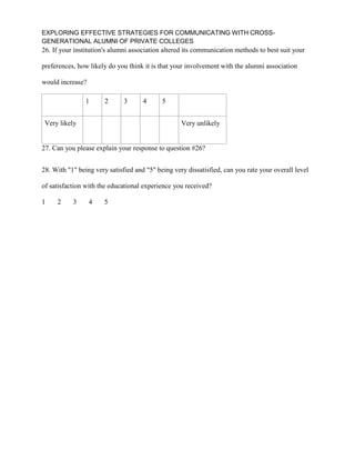 EXPLORING EFFECTIVE STRATEGIES FOR COMMUNICATING WITH CROSS-
GENERATIONAL ALUMNI OF PRIVATE COLLEGES
26. If your institution's alumni association altered its communication methods to best suit your
preferences, how likely do you think it is that your involvement with the alumni association
would increase?
1 2 3 4 5
Very likely Very unlikely
27. Can you please explain your response to question #26?
28. With "1" being very satisfied and "5" being very dissatisfied, can you rate your overall level
of satisfaction with the educational experience you received?
1 2 3 4 5
 