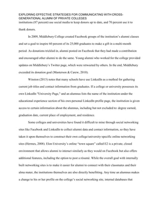 EXPLORING EFFECTIVE STRATEGIES FOR COMMUNICATING WITH CROSS-
GENERATIONAL ALUMNI OF PRIVATE COLLEGES
institutions (87 percent) use social media to keep donors up to date, and 70 percent use it to
thank donors.
In 2009, Middlebury College created Facebook groups of the institution’s alumni classes
and set a goal to inspire 60 percent of its 25,000 graduates to make a gift in a multi-month
period. As donations trickled in, alumni posted on Facebook that they had made a contribution
and encouraged other alumni to do the same. Young alumni who worked for the college provided
updates on Middlebury’s Twitter page, which were retweeted by others. In the end, Middlebury
exceeded its donation goal (Masterson & Carew, 2010).
Winston (2013) notes that many schools have use LinkedIn as a method for gathering
current job titles and contact information from graduates. If a college or university possesses its
own LinkedIn "University Page," and an alumnus lists the name of the institution under the
educational experience section of his own personal LinkedIn profile page, the institution is given
access to certain information about the alumnus, including but not excluded to: degree earned,
graduation date, current place of employment, and residence.
Some colleges and universities have found it difficult to mine through social networking
sites like Facebook and LinkedIn to collect alumni data and contact information, so they have
taken it upon themselves to construct their own college/university-specific online networking
sites (Hermes, 2008). Elon University’s online “town square” called E2 is a private, closed
environment that allows alumni to interact similarly as they would on Facebook but also offers
additional features, including the option to post a résumé. While the overall goal with internally
built networking sites is to make it easier for alumni to connect with their classmates and their
alma mater, the institutions themselves are also directly benefitting. Any time an alumnus makes
a change to his or her profile on the college’s social networking site, internal databases that
 
