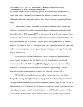 EXPLORING EFFECTIVE STRATEGIES FOR COMMUNICATING WITH CROSS-
GENERATIONAL ALUMNI OF PRIVATE COLLEGES
house alumni information are automatically updated, making it easier for colleges to reach
alumni in the future. Additionally, colleges may also integrate the sites with their print
publications, delivering some content online to allow alumni to interact immediately (Hermes,
2008).
Like social media, e-mail is viewed as an inexpensive, efficient way for colleges and
universities to stay in front of alumni, communicate donation opportunities, and build stronger
relationships (Moore & McLaughlin, 2007). In their nationwide research study, Mack and Stoner
(2014) found that 46 percent of educational institutions consider e-mail more effective than some
social media channels, and an additional 31 percent rated it over all social media. A plausible
reason for this finding, as noted by a respondent in the study, is that older alumni still prefer snail
mail or e-mail, making it necessary to segment the alumni into groups and target them through
different media vehicles.
Despite the rise of online communications, research indicates that traditional, offline
alumni outreach strategies are also still effective. In 2009, the polling firm International
Communications Research (ICR) surveyed 1,100 college graduates to learn more about their
preferences for receiving information from their alma maters. Approximately 57 percent
preferred direct mail compared to 31 percent who selected e-mail (Afolayan, 2012).
While the aforementioned information is helpful in discerning modern and effective
strategies for building alumni philanthropy and engagement, research regarding how alumni of
varying generations prefer to receive communications from their alma mater is scant. This gap in
the literature led to the development of a primary research question: What is the difference in the
preferred communication methods received by alumni who are Millennials compared with those
of Generation X, Baby Boomers, and the Silent Generation? This research study will explore
 