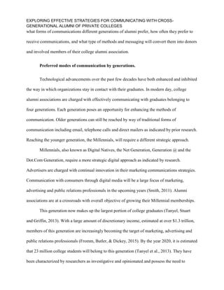 EXPLORING EFFECTIVE STRATEGIES FOR COMMUNICATING WITH CROSS-
GENERATIONAL ALUMNI OF PRIVATE COLLEGES
what forms of communications different generations of alumni prefer, how often they prefer to
receive communications, and what type of methods and messaging will convert them into donors
and involved members of their college alumni association.
Preferred modes of communication by generations.
Technological advancements over the past few decades have both enhanced and inhibited
the way in which organizations stay in contact with their graduates. In modern day, college
alumni associations are charged with effectively communicating with graduates belonging to
four generations. Each generation poses an opportunity for enhancing the methods of
communication. Older generations can still be reached by way of traditional forms of
communication including email, telephone calls and direct mailers as indicated by prior research.
Reaching the younger generation, the Millennials, will require a different strategic approach.
Millennials, also known as Digital Natives, the Net Generation, Generation @ and the
Dot.Com Generation, require a more strategic digital approach as indicated by research.
Advertisers are charged with continual innovation in their marketing communications strategies.
Communication with consumers through digital media will be a large focus of marketing,
advertising and public relations professionals in the upcoming years (Smith, 2011). Alumni
associations are at a crossroads with overall objective of growing their Millennial memberships.
This generation now makes up the largest portion of college graduates (Tanyel, Stuart
and Griffin, 2013). With a large amount of discretionary income, estimated at over $1.3 trillion,
members of this generation are increasingly becoming the target of marketing, advertising and
public relations professionals (Fromm, Butler, & Dickey, 2015). By the year 2020, it is estimated
that 23 million college students will belong to this generation (Tanyel et al., 2013). They have
been characterized by researchers as investigative and opinionated and possess the need to
 