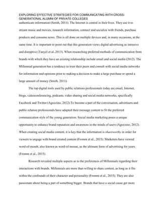 EXPLORING EFFECTIVE STRATEGIES FOR COMMUNICATING WITH CROSS-
GENERATIONAL ALUMNI OF PRIVATE COLLEGES
authenticate information (Smith, 2011). The Internet is central in their lives. They use it to
stream music and movies, research information, connect and socialize with friends, purchase
products and consume news. This is all done on multiple devices and, in many occasions, at the
same time. It is important to point out that this generation views digital advertising as intrusive
and disruptive (Tanyel et al.,2013). When researching preferred methods of communication from
brands with which they have an existing relationship include email and social media (2012). The
Millennial generation has a tendency to trust their peers and consult with social media networks
for information and opinions prior to making a decision to make a large purchase or spend a
large amount of money (Smith, 2011).
The top digital tools used by public relations professionals today are email, Internet,
blogs, videoconferencing, podcasts, video sharing and social media networks, specifically
Facebook and Twitter (Agozzino, 2012).To become a part of the conversation, advertisers and
public relation professionals have adapted their message content to fit the preferred
communication style of the young generation. Social media marketing poses a unique
opportunity to enhance brand reputation and awareness in the minds of users (Agozzino, 2012).
When creating social media content, it is key that the information is shareworthy in order for
viewers to engage with brand created content (Fromm et al., 2015). Marketers have viewed
word-of-mouth, also known as word-of-mouse, as the ultimate form of advertising for years.
(Fromm et al., 2015).
Research revealed multiple aspects as to the preferences of Millennials regarding their
interactions with brands. Millennials are more than willing to share content, as long as it fits
within the confounds of their character and personality (Fromm et al., 2015). They are also
passionate about being a part of something bigger. Brands that have a social cause get more
 