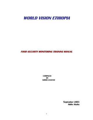 1
WORLD VISION ETHIOPIA
FOOD SECURITY MONITORING TRAINING MANUAL
COMPILED
BY
GIRMA LEGESSE
September 2003
Addis Ababa
 