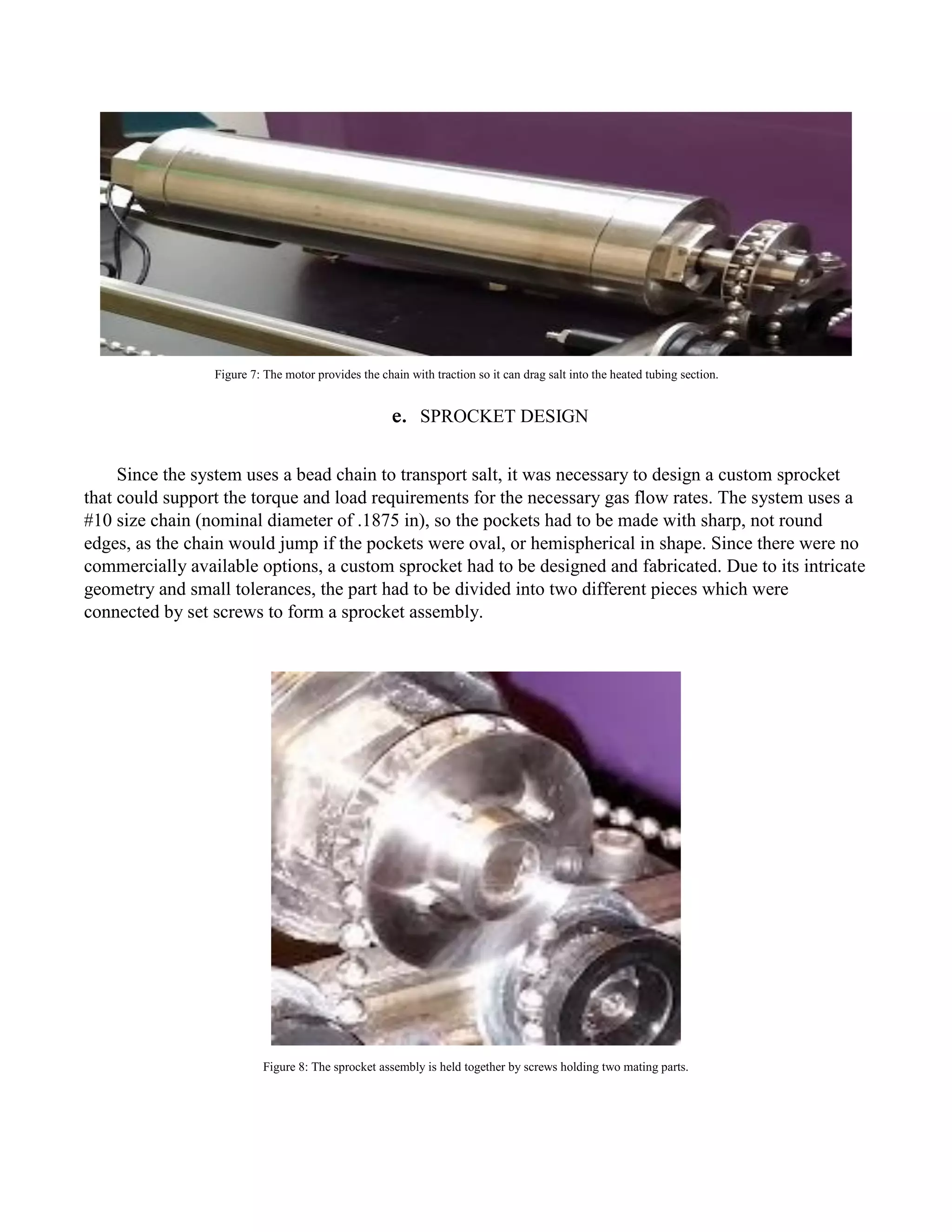 e. SPROCKET DESIGN
Since the system uses a bead chain to transport salt, it was necessary to design a custom sprocket
that could support the torque and load requirements for the necessary gas flow rates. The system uses a
#10 size chain (nominal diameter of .1875 in), so the pockets had to be made with sharp, not round
edges, as the chain would jump if the pockets were oval, or hemispherical in shape. Since there were no
commercially available options, a custom sprocket had to be designed and fabricated. Due to its intricate
geometry and small tolerances, the part had to be divided into two different pieces which were
connected by set screws to form a sprocket assembly.
Figure 8: The sprocket assembly is held together by screws holding two mating parts.
Figure 7: The motor provides the chain with traction so it can drag salt into the heated tubing section.
 