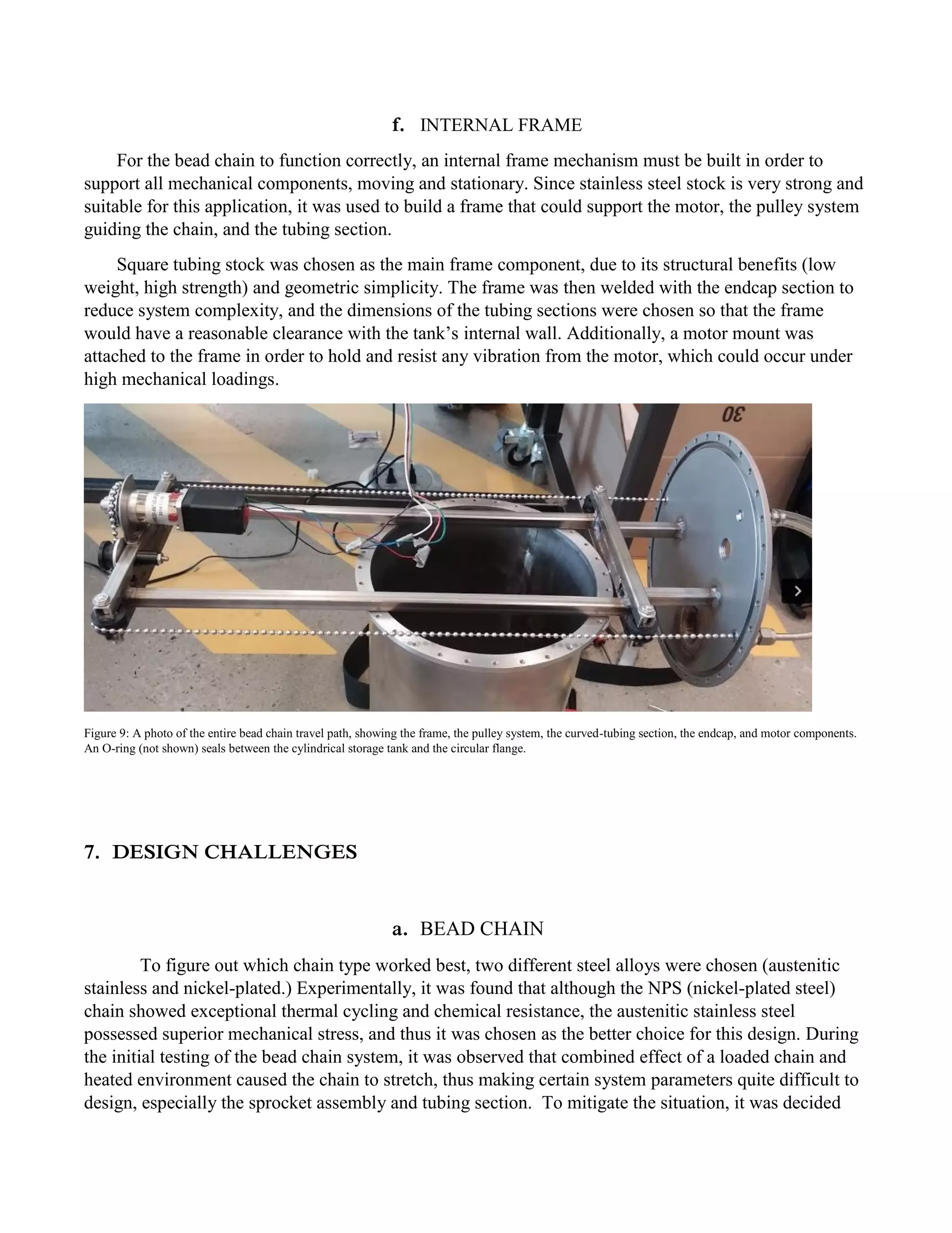 f. INTERNAL FRAME
For the bead chain to function correctly, an internal frame mechanism must be built in order to
support all mechanical components, moving and stationary. Since stainless steel stock is very strong and
suitable for this application, it was used to build a frame that could support the motor, the pulley system
guiding the chain, and the tubing section.
Square tubing stock was chosen as the main frame component, due to its structural benefits (low
weight, high strength) and geometric simplicity. The frame was then welded with the endcap section to
reduce system complexity, and the dimensions of the tubing sections were chosen so that the frame
would have a reasonable clearance with the tank’s internal wall. Additionally, a motor mount was
attached to the frame in order to hold and resist any vibration from the motor, which could occur under
high mechanical loadings.
Figure 9: A photo of the entire bead chain travel path, showing the frame, the pulley system, the curved-tubing section, the endcap, and motor components.
An O-ring (not shown) seals between the cylindrical storage tank and the circular flange.
7. DESIGN CHALLENGES
a. BEAD CHAIN
To figure out which chain type worked best, two different steel alloys were chosen (austenitic
stainless and nickel-plated.) Experimentally, it was found that although the NPS (nickel-plated steel)
chain showed exceptional thermal cycling and chemical resistance, the austenitic stainless steel
possessed superior mechanical stress, and thus it was chosen as the better choice for this design. During
the initial testing of the bead chain system, it was observed that combined effect of a loaded chain and
heated environment caused the chain to stretch, thus making certain system parameters quite difficult to
design, especially the sprocket assembly and tubing section. To mitigate the situation, it was decided
 