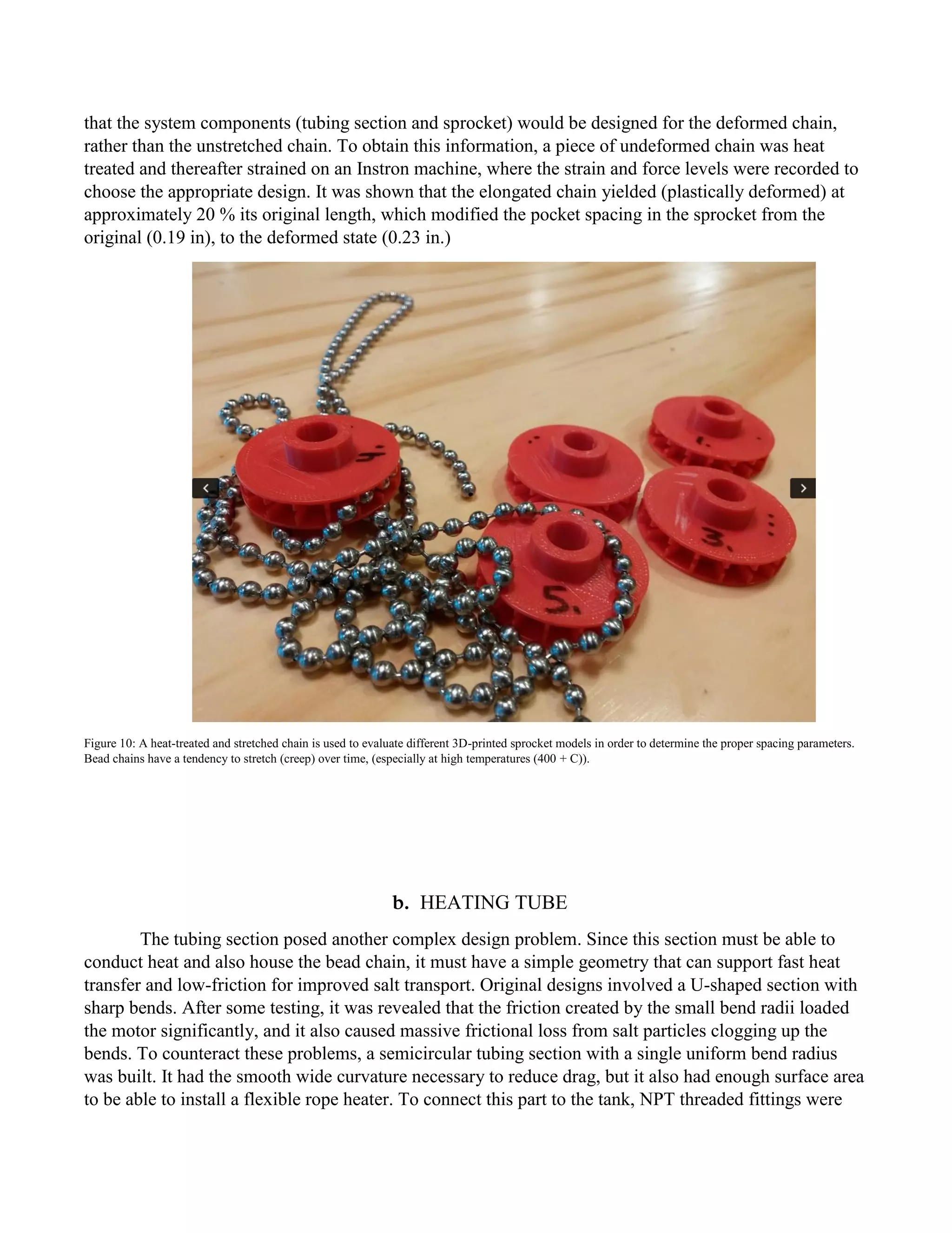 that the system components (tubing section and sprocket) would be designed for the deformed chain,
rather than the unstretched chain. To obtain this information, a piece of undeformed chain was heat
treated and thereafter strained on an Instron machine, where the strain and force levels were recorded to
choose the appropriate design. It was shown that the elongated chain yielded (plastically deformed) at
approximately 20 % its original length, which modified the pocket spacing in the sprocket from the
original (0.19 in), to the deformed state (0.23 in.)
Figure 10: A heat-treated and stretched chain is used to evaluate different 3D-printed sprocket models in order to determine the proper spacing parameters.
Bead chains have a tendency to stretch (creep) over time, (especially at high temperatures (400 + C)).
b. HEATING TUBE
The tubing section posed another complex design problem. Since this section must be able to
conduct heat and also house the bead chain, it must have a simple geometry that can support fast heat
transfer and low-friction for improved salt transport. Original designs involved a U-shaped section with
sharp bends. After some testing, it was revealed that the friction created by the small bend radii loaded
the motor significantly, and it also caused massive frictional loss from salt particles clogging up the
bends. To counteract these problems, a semicircular tubing section with a single uniform bend radius
was built. It had the smooth wide curvature necessary to reduce drag, but it also had enough surface area
to be able to install a flexible rope heater. To connect this part to the tank, NPT threaded fittings were
 