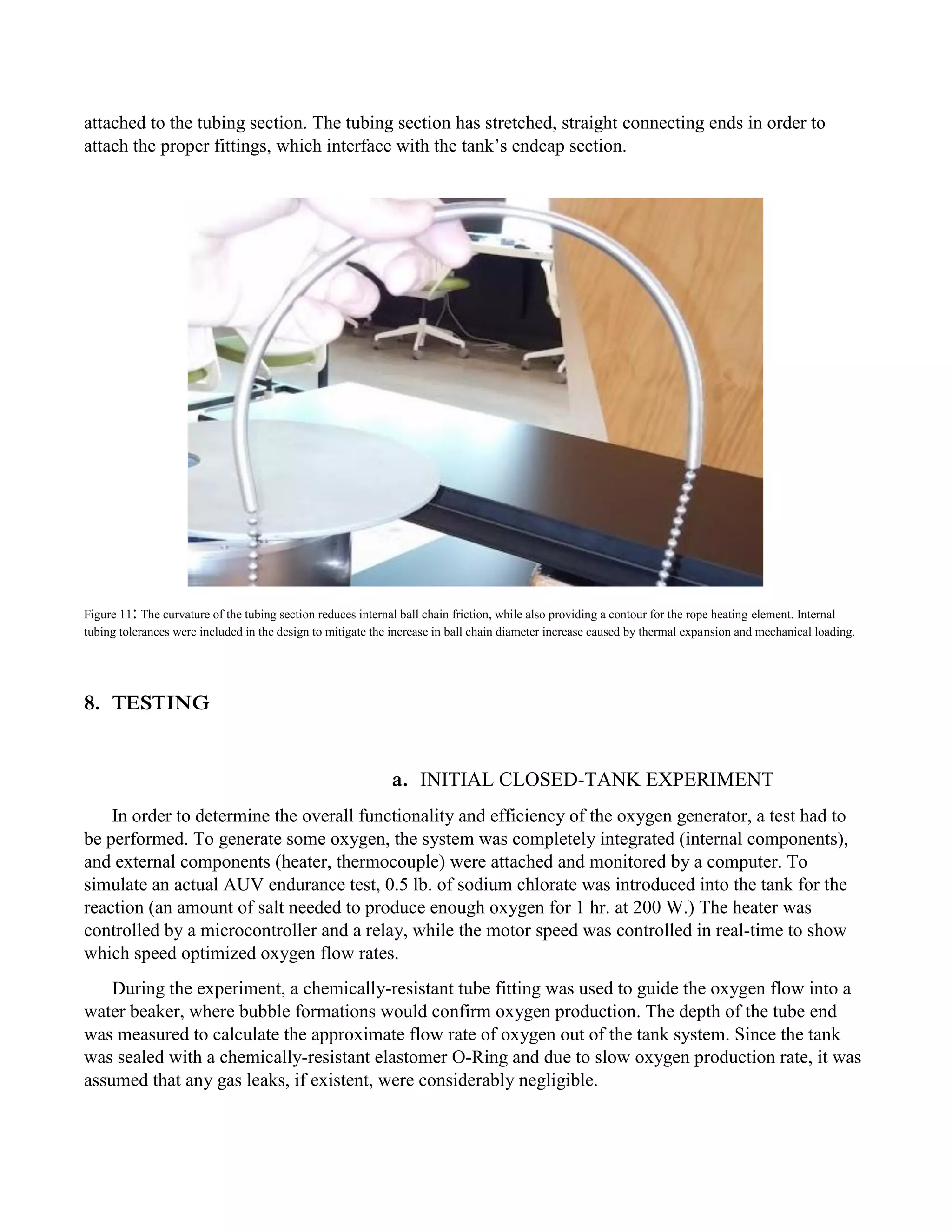 attached to the tubing section. The tubing section has stretched, straight connecting ends in order to
attach the proper fittings, which interface with the tank’s endcap section.
Figure 11: The curvature of the tubing section reduces internal ball chain friction, while also providing a contour for the rope heating element. Internal
tubing tolerances were included in the design to mitigate the increase in ball chain diameter increase caused by thermal expansion and mechanical loading.
8. TESTING
a. INITIAL CLOSED-TANK EXPERIMENT
In order to determine the overall functionality and efficiency of the oxygen generator, a test had to
be performed. To generate some oxygen, the system was completely integrated (internal components),
and external components (heater, thermocouple) were attached and monitored by a computer. To
simulate an actual AUV endurance test, 0.5 lb. of sodium chlorate was introduced into the tank for the
reaction (an amount of salt needed to produce enough oxygen for 1 hr. at 200 W.) The heater was
controlled by a microcontroller and a relay, while the motor speed was controlled in real-time to show
which speed optimized oxygen flow rates.
During the experiment, a chemically-resistant tube fitting was used to guide the oxygen flow into a
water beaker, where bubble formations would confirm oxygen production. The depth of the tube end
was measured to calculate the approximate flow rate of oxygen out of the tank system. Since the tank
was sealed with a chemically-resistant elastomer O-Ring and due to slow oxygen production rate, it was
assumed that any gas leaks, if existent, were considerably negligible.
 