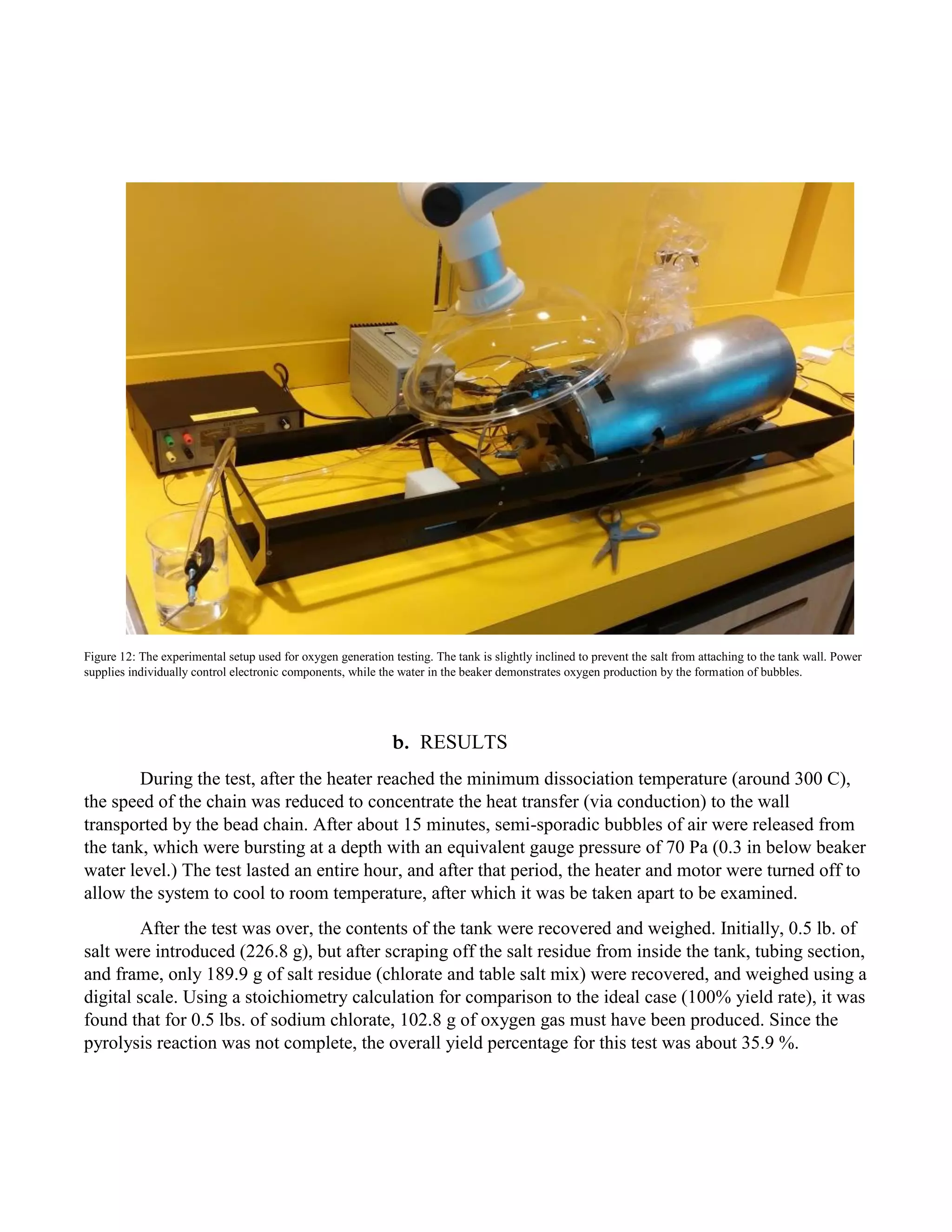 Figure 12: The experimental setup used for oxygen generation testing. The tank is slightly inclined to prevent the salt from attaching to the tank wall. Power
supplies individually control electronic components, while the water in the beaker demonstrates oxygen production by the formation of bubbles.
b. RESULTS
During the test, after the heater reached the minimum dissociation temperature (around 300 C),
the speed of the chain was reduced to concentrate the heat transfer (via conduction) to the wall
transported by the bead chain. After about 15 minutes, semi-sporadic bubbles of air were released from
the tank, which were bursting at a depth with an equivalent gauge pressure of 70 Pa (0.3 in below beaker
water level.) The test lasted an entire hour, and after that period, the heater and motor were turned off to
allow the system to cool to room temperature, after which it was be taken apart to be examined.
After the test was over, the contents of the tank were recovered and weighed. Initially, 0.5 lb. of
salt were introduced (226.8 g), but after scraping off the salt residue from inside the tank, tubing section,
and frame, only 189.9 g of salt residue (chlorate and table salt mix) were recovered, and weighed using a
digital scale. Using a stoichiometry calculation for comparison to the ideal case (100% yield rate), it was
found that for 0.5 lbs. of sodium chlorate, 102.8 g of oxygen gas must have been produced. Since the
pyrolysis reaction was not complete, the overall yield percentage for this test was about 35.9 %.
 
