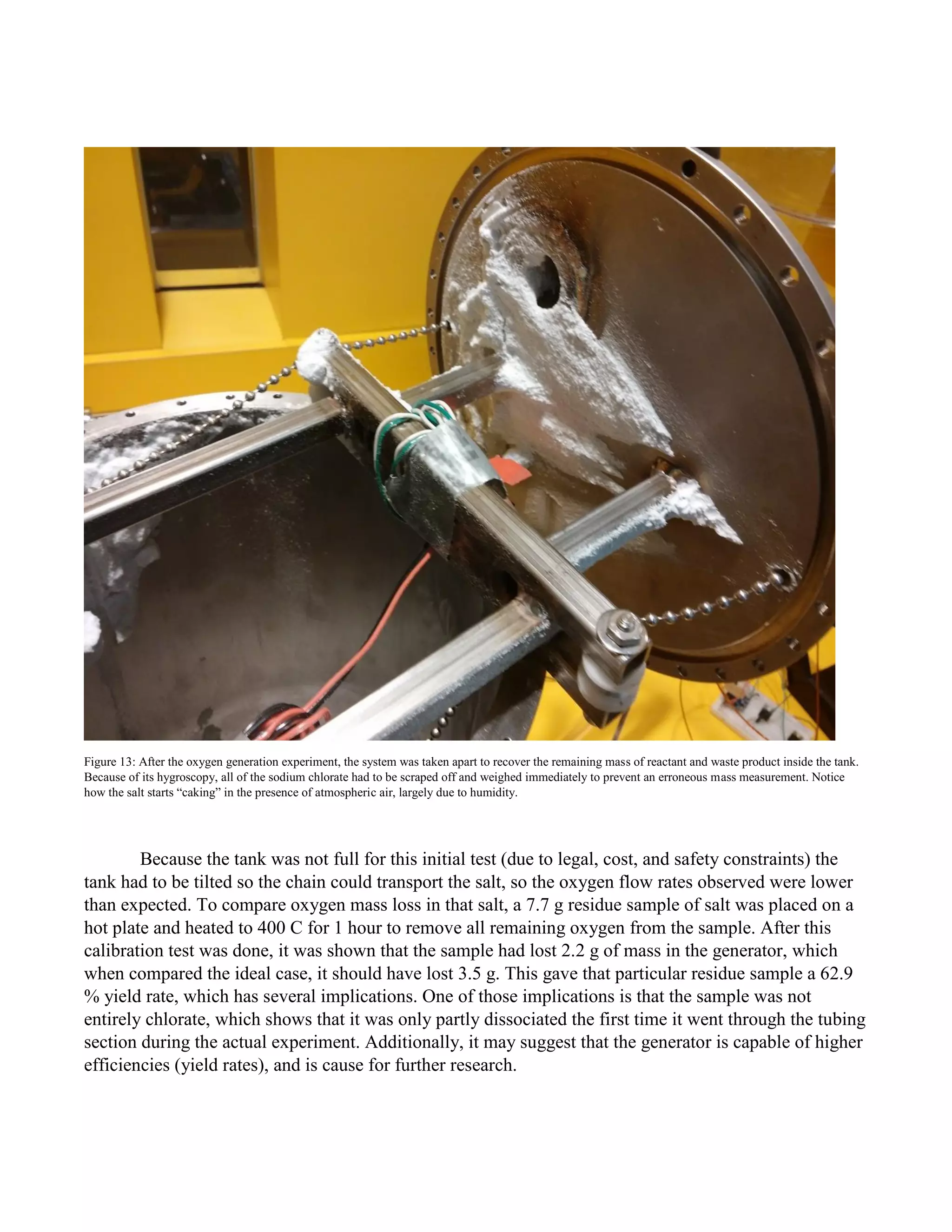 Figure 13: After the oxygen generation experiment, the system was taken apart to recover the remaining mass of reactant and waste product inside the tank.
Because of its hygroscopy, all of the sodium chlorate had to be scraped off and weighed immediately to prevent an erroneous mass measurement. Notice
how the salt starts “caking” in the presence of atmospheric air, largely due to humidity.
Because the tank was not full for this initial test (due to legal, cost, and safety constraints) the
tank had to be tilted so the chain could transport the salt, so the oxygen flow rates observed were lower
than expected. To compare oxygen mass loss in that salt, a 7.7 g residue sample of salt was placed on a
hot plate and heated to 400 C for 1 hour to remove all remaining oxygen from the sample. After this
calibration test was done, it was shown that the sample had lost 2.2 g of mass in the generator, which
when compared the ideal case, it should have lost 3.5 g. This gave that particular residue sample a 62.9
% yield rate, which has several implications. One of those implications is that the sample was not
entirely chlorate, which shows that it was only partly dissociated the first time it went through the tubing
section during the actual experiment. Additionally, it may suggest that the generator is capable of higher
efficiencies (yield rates), and is cause for further research.
 