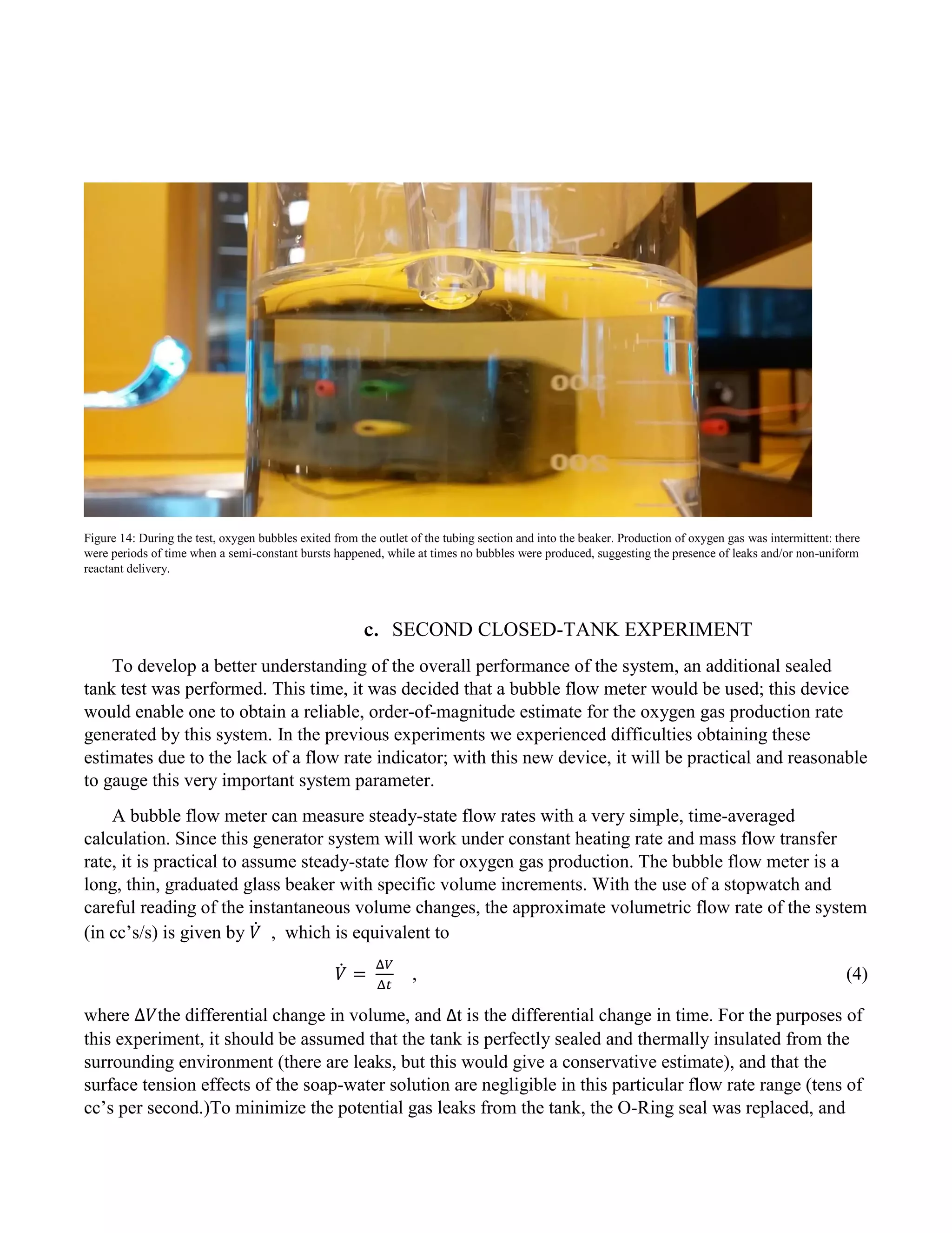 Figure 14: During the test, oxygen bubbles exited from the outlet of the tubing section and into the beaker. Production of oxygen gas was intermittent: there
were periods of time when a semi-constant bursts happened, while at times no bubbles were produced, suggesting the presence of leaks and/or non-uniform
reactant delivery.
c. SECOND CLOSED-TANK EXPERIMENT
To develop a better understanding of the overall performance of the system, an additional sealed
tank test was performed. This time, it was decided that a bubble flow meter would be used; this device
would enable one to obtain a reliable, order-of-magnitude estimate for the oxygen gas production rate
generated by this system. In the previous experiments we experienced difficulties obtaining these
estimates due to the lack of a flow rate indicator; with this new device, it will be practical and reasonable
to gauge this very important system parameter.
A bubble flow meter can measure steady-state flow rates with a very simple, time-averaged
calculation. Since this generator system will work under constant heating rate and mass flow transfer
rate, it is practical to assume steady-state flow for oxygen gas production. The bubble flow meter is a
long, thin, graduated glass beaker with specific volume increments. With the use of a stopwatch and
careful reading of the instantaneous volume changes, the approximate volumetric flow rate of the system
(in cc’s/s) is given by 𝑉̇ , which is equivalent to
𝑉̇ =
Δ𝑉
Δ𝑡
, (4)
where ∆𝑉the differential change in volume, and Δt is the differential change in time. For the purposes of
this experiment, it should be assumed that the tank is perfectly sealed and thermally insulated from the
surrounding environment (there are leaks, but this would give a conservative estimate), and that the
surface tension effects of the soap-water solution are negligible in this particular flow rate range (tens of
cc’s per second.)To minimize the potential gas leaks from the tank, the O-Ring seal was replaced, and
 