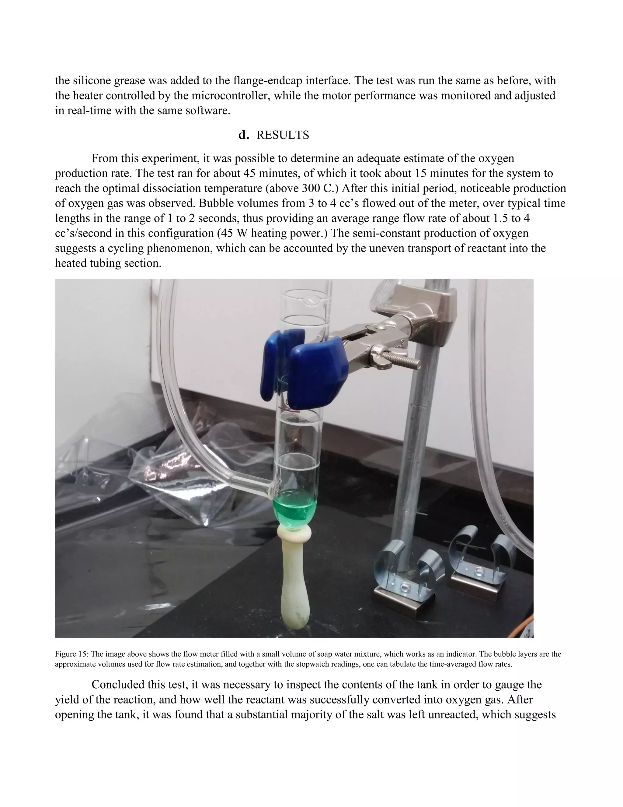 the silicone grease was added to the flange-endcap interface. The test was run the same as before, with
the heater controlled by the microcontroller, while the motor performance was monitored and adjusted
in real-time with the same software.
d. RESULTS
From this experiment, it was possible to determine an adequate estimate of the oxygen
production rate. The test ran for about 45 minutes, of which it took about 15 minutes for the system to
reach the optimal dissociation temperature (above 300 C.) After this initial period, noticeable production
of oxygen gas was observed. Bubble volumes from 3 to 4 cc’s flowed out of the meter, over typical time
lengths in the range of 1 to 2 seconds, thus providing an average range flow rate of about 1.5 to 4
cc’s/second in this configuration (45 W heating power.) The semi-constant production of oxygen
suggests a cycling phenomenon, which can be accounted by the uneven transport of reactant into the
heated tubing section.
Figure 15: The image above shows the flow meter filled with a small volume of soap water mixture, which works as an indicator. The bubble layers are the
approximate volumes used for flow rate estimation, and together with the stopwatch readings, one can tabulate the time-averaged flow rates.
Concluded this test, it was necessary to inspect the contents of the tank in order to gauge the
yield of the reaction, and how well the reactant was successfully converted into oxygen gas. After
opening the tank, it was found that a substantial majority of the salt was left unreacted, which suggests
 