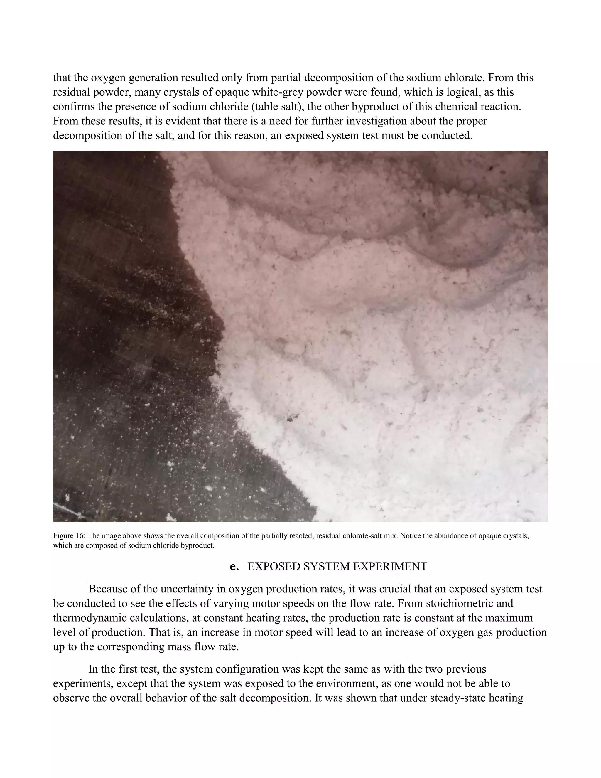 that the oxygen generation resulted only from partial decomposition of the sodium chlorate. From this
residual powder, many crystals of opaque white-grey powder were found, which is logical, as this
confirms the presence of sodium chloride (table salt), the other byproduct of this chemical reaction.
From these results, it is evident that there is a need for further investigation about the proper
decomposition of the salt, and for this reason, an exposed system test must be conducted.
Figure 16: The image above shows the overall composition of the partially reacted, residual chlorate-salt mix. Notice the abundance of opaque crystals,
which are composed of sodium chloride byproduct.
e. EXPOSED SYSTEM EXPERIMENT
Because of the uncertainty in oxygen production rates, it was crucial that an exposed system test
be conducted to see the effects of varying motor speeds on the flow rate. From stoichiometric and
thermodynamic calculations, at constant heating rates, the production rate is constant at the maximum
level of production. That is, an increase in motor speed will lead to an increase of oxygen gas production
up to the corresponding mass flow rate.
In the first test, the system configuration was kept the same as with the two previous
experiments, except that the system was exposed to the environment, as one would not be able to
observe the overall behavior of the salt decomposition. It was shown that under steady-state heating
 