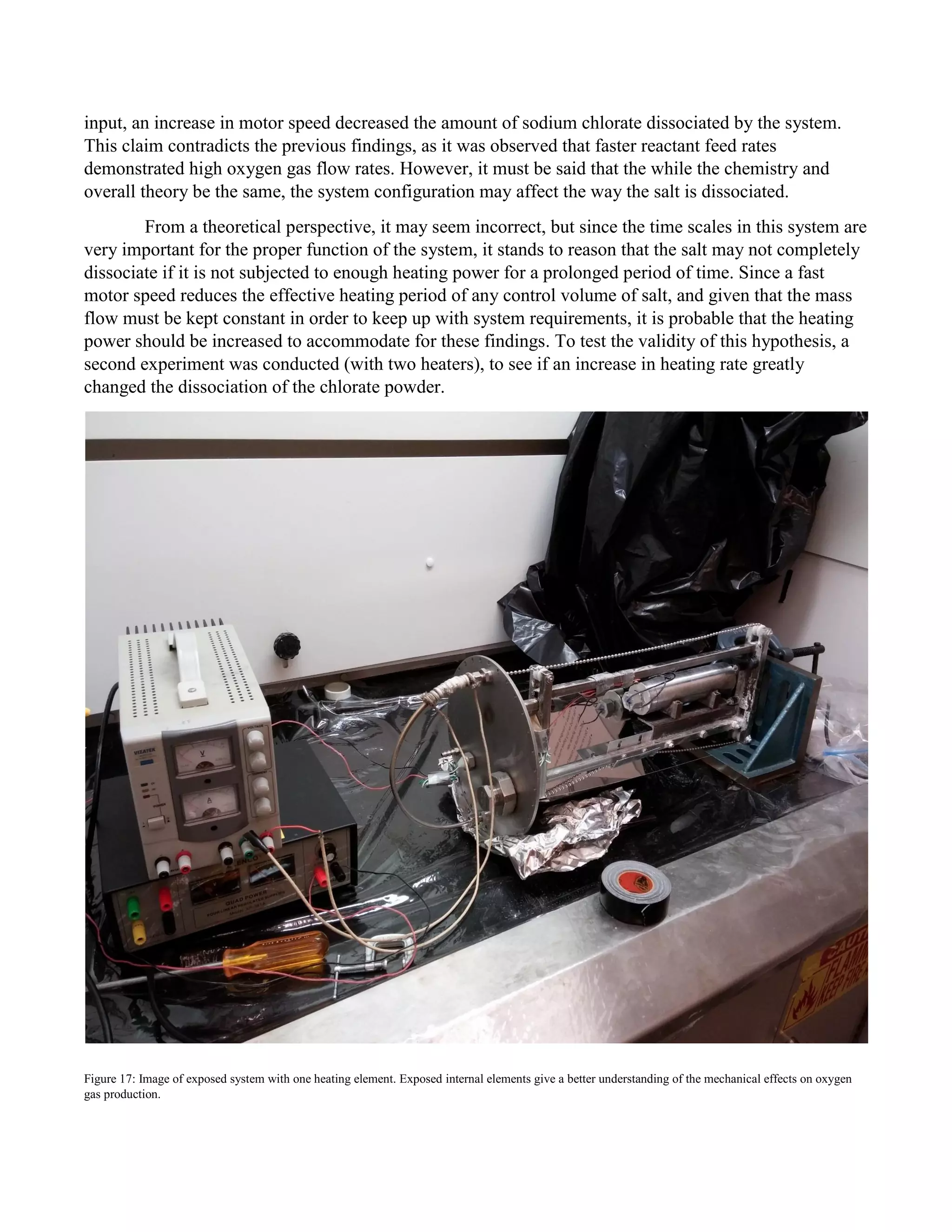 input, an increase in motor speed decreased the amount of sodium chlorate dissociated by the system.
This claim contradicts the previous findings, as it was observed that faster reactant feed rates
demonstrated high oxygen gas flow rates. However, it must be said that the while the chemistry and
overall theory be the same, the system configuration may affect the way the salt is dissociated.
From a theoretical perspective, it may seem incorrect, but since the time scales in this system are
very important for the proper function of the system, it stands to reason that the salt may not completely
dissociate if it is not subjected to enough heating power for a prolonged period of time. Since a fast
motor speed reduces the effective heating period of any control volume of salt, and given that the mass
flow must be kept constant in order to keep up with system requirements, it is probable that the heating
power should be increased to accommodate for these findings. To test the validity of this hypothesis, a
second experiment was conducted (with two heaters), to see if an increase in heating rate greatly
changed the dissociation of the chlorate powder.
Figure 17: Image of exposed system with one heating element. Exposed internal elements give a better understanding of the mechanical effects on oxygen
gas production.
 