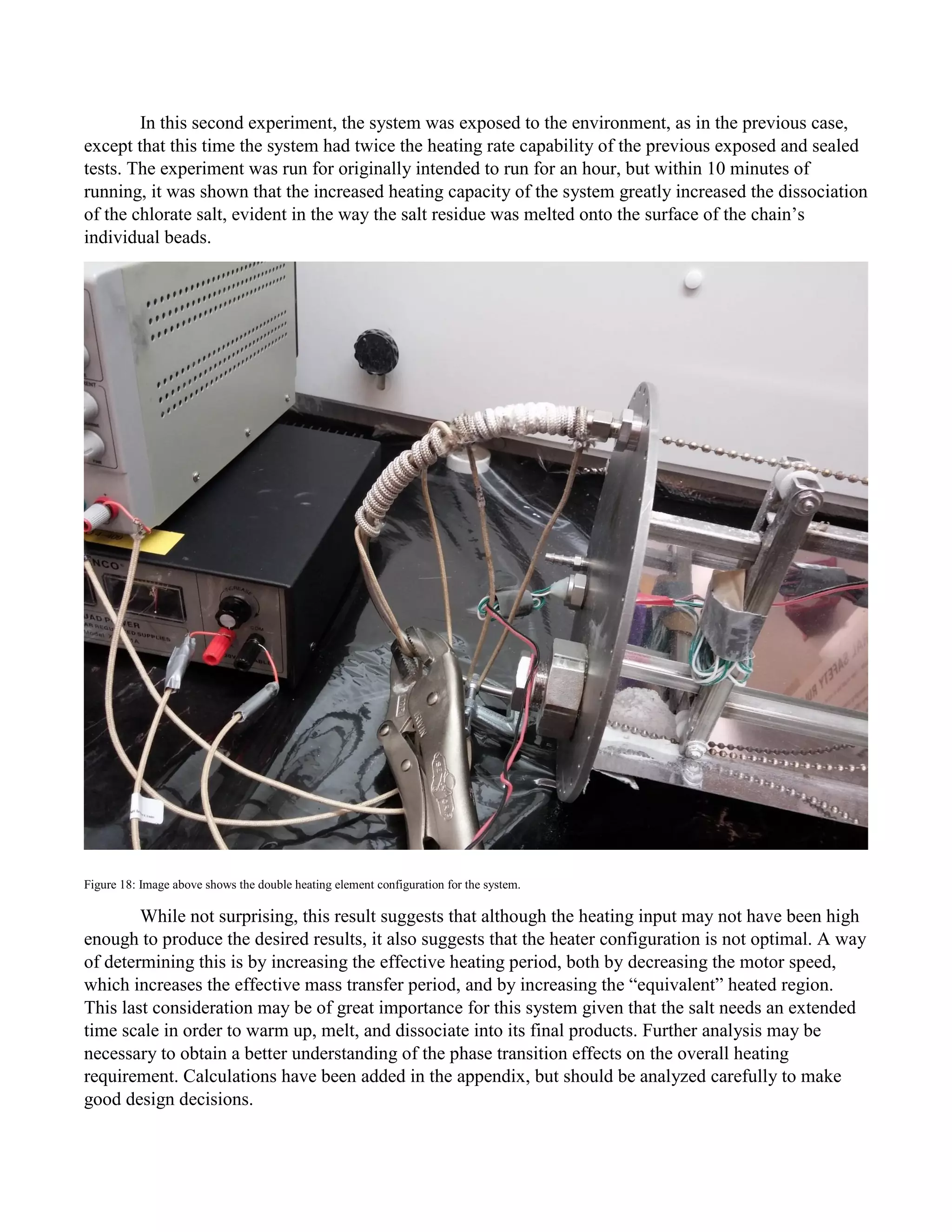 In this second experiment, the system was exposed to the environment, as in the previous case,
except that this time the system had twice the heating rate capability of the previous exposed and sealed
tests. The experiment was run for originally intended to run for an hour, but within 10 minutes of
running, it was shown that the increased heating capacity of the system greatly increased the dissociation
of the chlorate salt, evident in the way the salt residue was melted onto the surface of the chain’s
individual beads.
Figure 18: Image above shows the double heating element configuration for the system.
While not surprising, this result suggests that although the heating input may not have been high
enough to produce the desired results, it also suggests that the heater configuration is not optimal. A way
of determining this is by increasing the effective heating period, both by decreasing the motor speed,
which increases the effective mass transfer period, and by increasing the “equivalent” heated region.
This last consideration may be of great importance for this system given that the salt needs an extended
time scale in order to warm up, melt, and dissociate into its final products. Further analysis may be
necessary to obtain a better understanding of the phase transition effects on the overall heating
requirement. Calculations have been added in the appendix, but should be analyzed carefully to make
good design decisions.
 