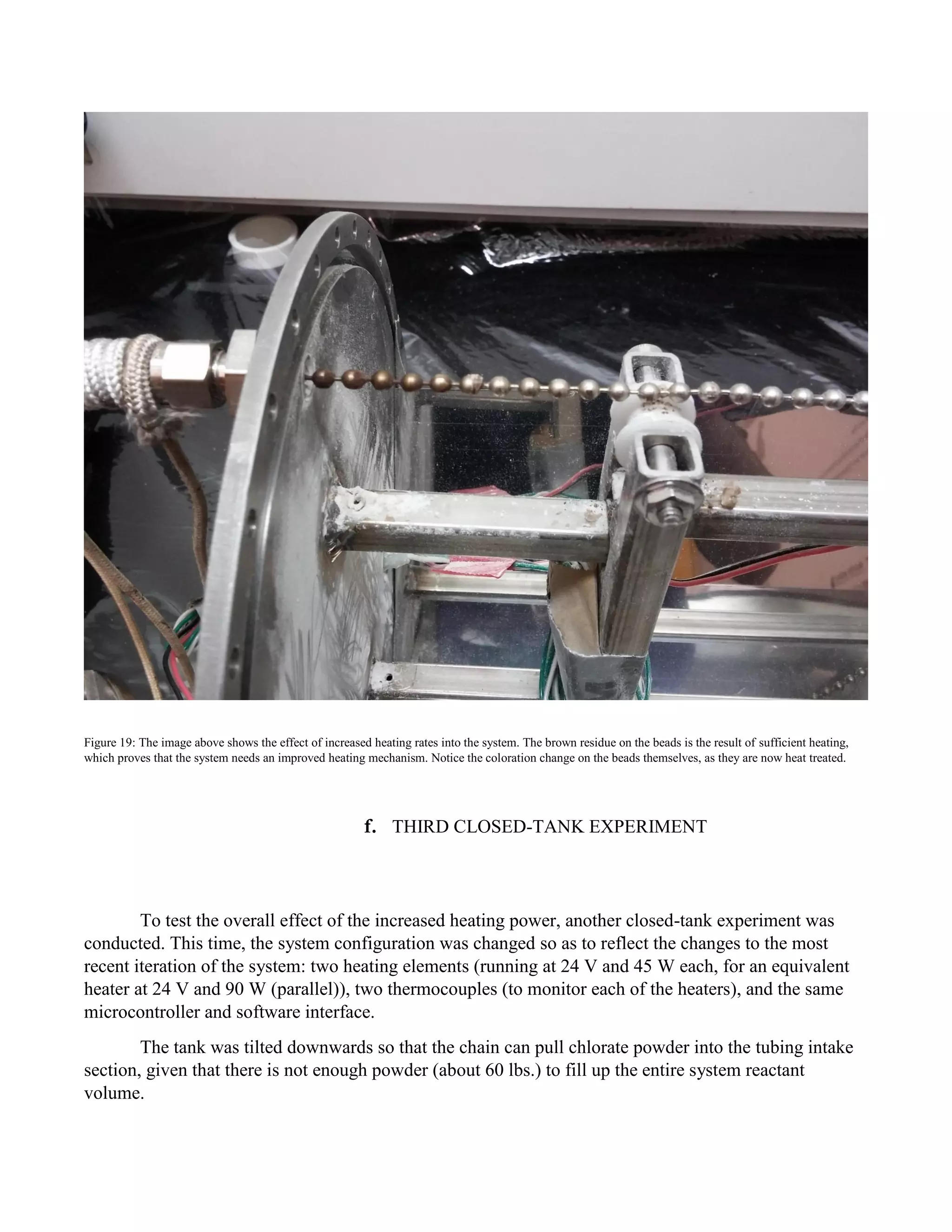 Figure 19: The image above shows the effect of increased heating rates into the system. The brown residue on the beads is the result of sufficient heating,
which proves that the system needs an improved heating mechanism. Notice the coloration change on the beads themselves, as they are now heat treated.
f. THIRD CLOSED-TANK EXPERIMENT
To test the overall effect of the increased heating power, another closed-tank experiment was
conducted. This time, the system configuration was changed so as to reflect the changes to the most
recent iteration of the system: two heating elements (running at 24 V and 45 W each, for an equivalent
heater at 24 V and 90 W (parallel)), two thermocouples (to monitor each of the heaters), and the same
microcontroller and software interface.
The tank was tilted downwards so that the chain can pull chlorate powder into the tubing intake
section, given that there is not enough powder (about 60 lbs.) to fill up the entire system reactant
volume.
 