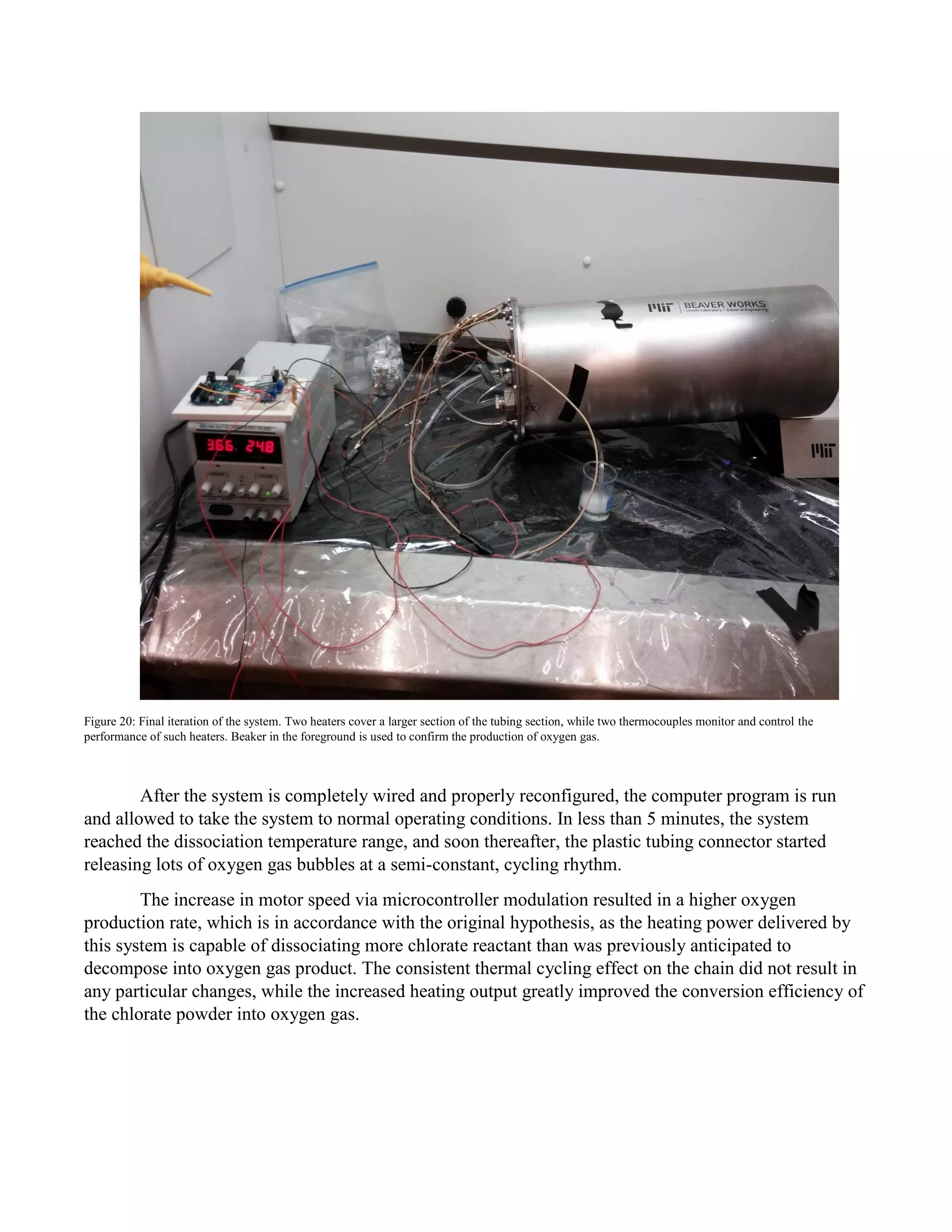 Figure 20: Final iteration of the system. Two heaters cover a larger section of the tubing section, while two thermocouples monitor and control the
performance of such heaters. Beaker in the foreground is used to confirm the production of oxygen gas.
After the system is completely wired and properly reconfigured, the computer program is run
and allowed to take the system to normal operating conditions. In less than 5 minutes, the system
reached the dissociation temperature range, and soon thereafter, the plastic tubing connector started
releasing lots of oxygen gas bubbles at a semi-constant, cycling rhythm.
The increase in motor speed via microcontroller modulation resulted in a higher oxygen
production rate, which is in accordance with the original hypothesis, as the heating power delivered by
this system is capable of dissociating more chlorate reactant than was previously anticipated to
decompose into oxygen gas product. The consistent thermal cycling effect on the chain did not result in
any particular changes, while the increased heating output greatly improved the conversion efficiency of
the chlorate powder into oxygen gas.
 