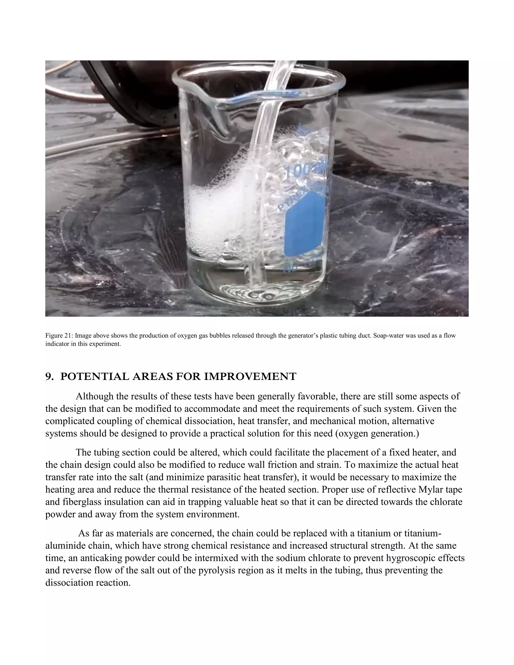 Figure 21: Image above shows the production of oxygen gas bubbles released through the generator’s plastic tubing duct. Soap-water was used as a flow
indicator in this experiment.
9. POTENTIAL AREAS FOR IMPROVEMENT
Although the results of these tests have been generally favorable, there are still some aspects of
the design that can be modified to accommodate and meet the requirements of such system. Given the
complicated coupling of chemical dissociation, heat transfer, and mechanical motion, alternative
systems should be designed to provide a practical solution for this need (oxygen generation.)
The tubing section could be altered, which could facilitate the placement of a fixed heater, and
the chain design could also be modified to reduce wall friction and strain. To maximize the actual heat
transfer rate into the salt (and minimize parasitic heat transfer), it would be necessary to maximize the
heating area and reduce the thermal resistance of the heated section. Proper use of reflective Mylar tape
and fiberglass insulation can aid in trapping valuable heat so that it can be directed towards the chlorate
powder and away from the system environment.
As far as materials are concerned, the chain could be replaced with a titanium or titanium-
aluminide chain, which have strong chemical resistance and increased structural strength. At the same
time, an anticaking powder could be intermixed with the sodium chlorate to prevent hygroscopic effects
and reverse flow of the salt out of the pyrolysis region as it melts in the tubing, thus preventing the
dissociation reaction.
 