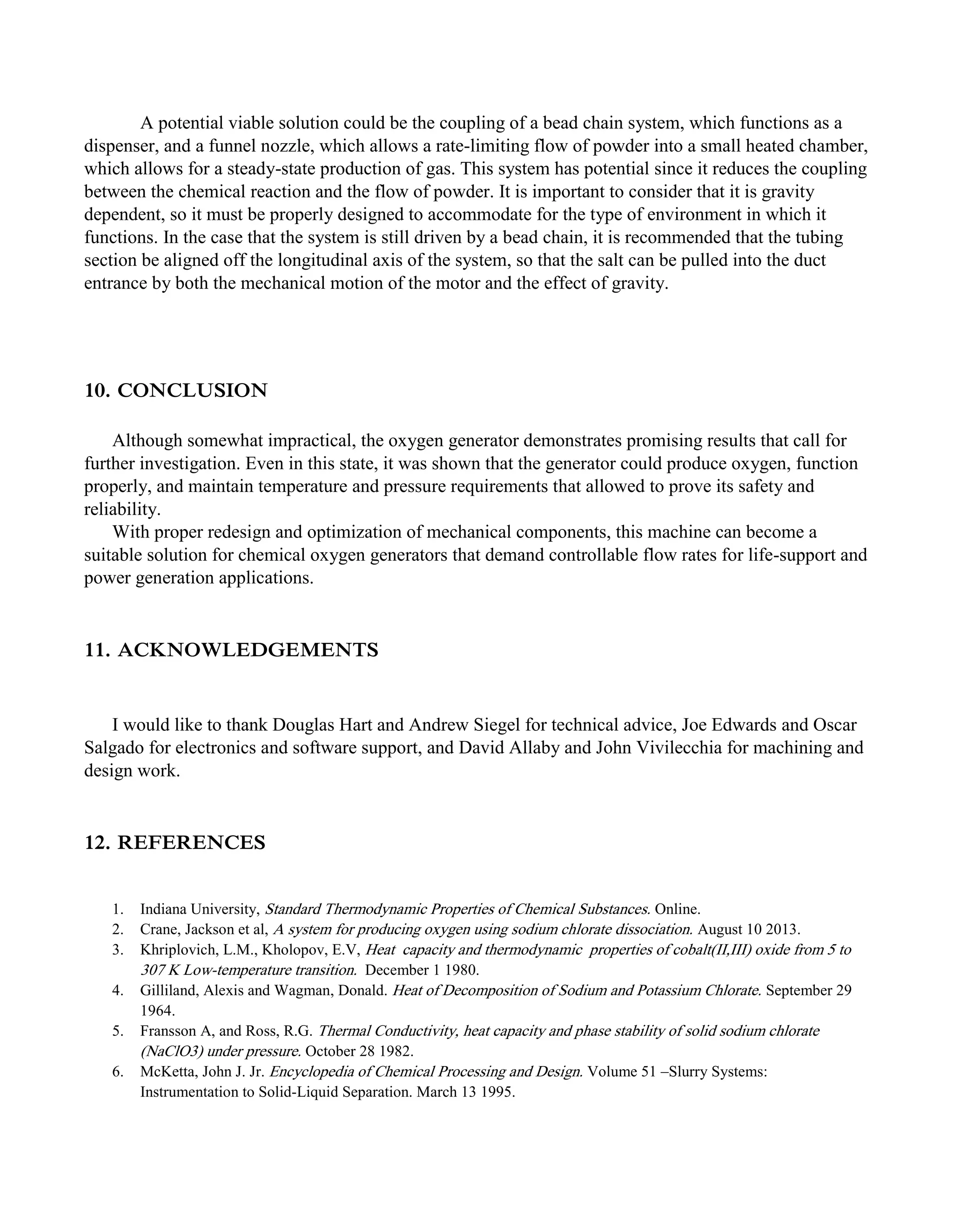 A potential viable solution could be the coupling of a bead chain system, which functions as a
dispenser, and a funnel nozzle, which allows a rate-limiting flow of powder into a small heated chamber,
which allows for a steady-state production of gas. This system has potential since it reduces the coupling
between the chemical reaction and the flow of powder. It is important to consider that it is gravity
dependent, so it must be properly designed to accommodate for the type of environment in which it
functions. In the case that the system is still driven by a bead chain, it is recommended that the tubing
section be aligned off the longitudinal axis of the system, so that the salt can be pulled into the duct
entrance by both the mechanical motion of the motor and the effect of gravity.
10. CONCLUSION
Although somewhat impractical, the oxygen generator demonstrates promising results that call for
further investigation. Even in this state, it was shown that the generator could produce oxygen, function
properly, and maintain temperature and pressure requirements that allowed to prove its safety and
reliability.
With proper redesign and optimization of mechanical components, this machine can become a
suitable solution for chemical oxygen generators that demand controllable flow rates for life-support and
power generation applications.
11. ACKNOWLEDGEMENTS
I would like to thank Douglas Hart and Andrew Siegel for technical advice, Joe Edwards and Oscar
Salgado for electronics and software support, and David Allaby and John Vivilecchia for machining and
design work.
12. REFERENCES
1. Indiana University, Standard Thermodynamic Properties of Chemical Substances. Online.
2. Crane, Jackson et al, A system for producing oxygen using sodium chlorate dissociation. August 10 2013.
3. Khriplovich, L.M., Kholopov, E.V, Heat capacity and thermodynamic properties of cobalt(II,III) oxide from 5 to
307 K Low-temperature transition. December 1 1980.
4. Gilliland, Alexis and Wagman, Donald. Heat of Decomposition of Sodium and Potassium Chlorate. September 29
1964.
5. Fransson A, and Ross, R.G. Thermal Conductivity, heat capacity and phase stability of solid sodium chlorate
(NaClO3) under pressure. October 28 1982.
6. McKetta, John J. Jr. Encyclopedia of Chemical Processing and Design. Volume 51 –Slurry Systems:
Instrumentation to Solid-Liquid Separation. March 13 1995.
 