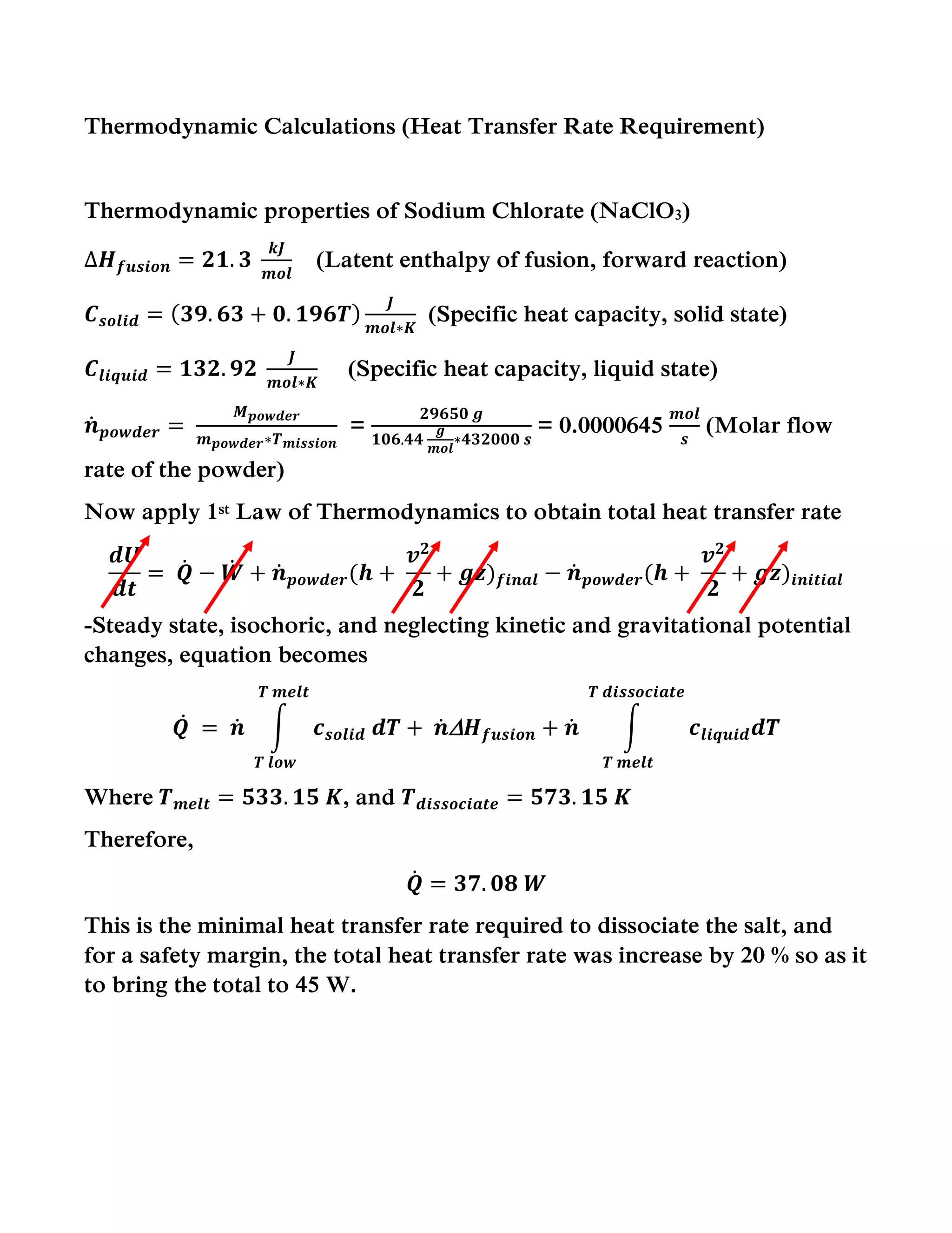 Thermodynamic Calculations (Heat Transfer Rate Requirement)
Thermodynamic properties of Sodium Chlorate (NaClO3)
∆𝑯 𝒇𝒖𝒔𝒊𝒐𝒏 = 𝟐𝟏. 𝟑
𝒌𝑱
𝒎𝒐𝒍
(Latent enthalpy of fusion, forward reaction)
𝑪 𝒔𝒐𝒍𝒊𝒅 = ( 𝟑𝟗. 𝟔𝟑 + 𝟎. 𝟏𝟗𝟔𝑻)
𝑱
𝒎𝒐𝒍∗𝑲
(Specific heat capacity, solid state)
𝑪𝒍𝒊𝒒𝒖𝒊𝒅 = 𝟏𝟑𝟐. 𝟗𝟐
𝑱
𝒎𝒐𝒍∗𝑲
(Specific heat capacity, liquid state)
𝒏̇ 𝒑𝒐𝒘𝒅𝒆𝒓 =
𝑴 𝒑𝒐𝒘𝒅𝒆𝒓
𝒎 𝒑𝒐𝒘𝒅𝒆𝒓∗𝑻 𝒎𝒊𝒔𝒔𝒊𝒐𝒏
=
𝟐𝟗𝟔𝟓𝟎 𝒈
𝟏𝟎𝟔.𝟒𝟒
𝒈
𝒎𝒐𝒍
∗𝟒𝟑𝟐𝟎𝟎𝟎 𝒔
= 0.0000645
𝒎𝒐𝒍
𝒔
(Molar flow
rate of the powder)
Now apply 1st Law of Thermodynamics to obtain total heat transfer rate
𝒅𝑼
𝒅𝒕
= 𝑸̇ − 𝑾̇ + 𝒏̇ 𝒑𝒐𝒘𝒅𝒆𝒓(𝒉 +
𝒗 𝟐
𝟐
+ 𝒈𝒛) 𝒇𝒊𝒏𝒂𝒍 − 𝒏̇ 𝒑𝒐𝒘𝒅𝒆𝒓(𝒉 +
𝒗 𝟐
𝟐
+ 𝒈𝒛)𝒊𝒏𝒊𝒕𝒊𝒂𝒍
-Steady state, isochoric, and neglecting kinetic and gravitational potential
changes, equation becomes
𝑸̇ = 𝒏̇ ∫ 𝒄 𝒔𝒐𝒍𝒊𝒅 𝒅𝑻
𝑻 𝒎𝒆𝒍𝒕
𝑻 𝒍𝒐𝒘
+ 𝒏̇  𝑯 𝒇𝒖𝒔𝒊𝒐𝒏 + 𝒏̇ ∫ 𝒄𝒍𝒊𝒒𝒖𝒊𝒅 𝒅𝑻
𝑻 𝒅𝒊𝒔𝒔𝒐𝒄𝒊𝒂𝒕𝒆
𝑻 𝒎𝒆𝒍𝒕
Where 𝑻 𝒎𝒆𝒍𝒕 = 𝟓𝟑𝟑. 𝟏𝟓 𝑲, and 𝑻 𝒅𝒊𝒔𝒔𝒐𝒄𝒊𝒂𝒕𝒆 = 𝟓𝟕𝟑. 𝟏𝟓 𝑲
Therefore,
𝑸̇ = 𝟑𝟕. 𝟎𝟖 𝑾
This is the minimal heat transfer rate required to dissociate the salt, and
for a safety margin, the total heat transfer rate was increase by 20 % so as it
to bring the total to 45 W.
 